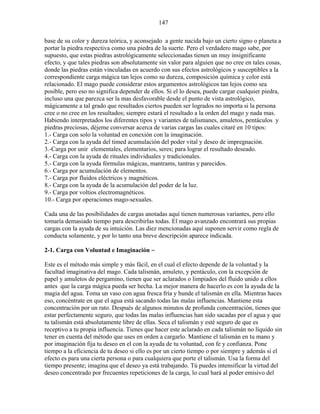 147
base de su color y dureza teórica, y aconsejado a gente nacida bajo un cierto signo o planeta a
portar la piedra respectiva como una piedra de la suerte. Pero el verdadero mago sabe, por
supuesto, que estas piedras astrológicamente seleccionadas tienen un muy insignificante
efecto, y que tales piedras son absolutamente sin valor para alguien que no cree en tales cosas,
donde las piedras están vinculadas en acuerdo con sus efectos astrológicos y susceptibles a la
correspondiente carga mágica tan lejos como su dureza, composición química y color está
relacionado. El mago puede considerar estos argumentos astrológicos tan lejos como sea
posible, pero eso no significa depender de ellos. Si el lo desea, puede cargar cualquier piedra,
incluso una que parezca ser la mas desfavorable desde el punto de vista astrológico,
mágicamente a tal grado que resultados ciertos pueden ser logrados no importa si la persona
cree o no cree en los resultados; siempre estará el resultado a la orden del mago y nada mas.
Habiendo interpretados los diferentes tipos y variantes de talismanes, amuletos, pentáculos y
piedras preciosas, déjeme conversar acerca de varias cargas las cuales citaré en 10 tipos:
1.- Carga con solo la voluntad en conexión con la imaginación.
2.- Carga con la ayuda del timed acumulación del poder vital y deseo de impregnación.
3.-Carga por unir elementales, elementarios, seres; para lograr el resultado deseado.
4.- Carga con la ayuda de rituales individuales y tradicionales.
5.- Carga con la ayuda fórmulas mágicas, mantrams, tantras y parecidos.
6.- Carga por acumulación de elementos.
7.- Carga por fluidos eléctricos y magnéticos.
8.- Carga con la ayuda de la acumulación del poder de la luz.
9.- Carga por voltios electromagnéticos.
10.- Carga por operaciones mago-sexuales.
Cada una de las posibilidades de cargas anotadas aquí tienen numerosas variantes, pero ello
tomaría demasiado tiempo para describirlas todas. El mago avanzado encontrará sus propias
cargas con la ayuda de su intuición. Las diez mencionadas aquí suponen servir como regla de
conducta solamente, y por lo tanto una breve descripción aparece indicada.
2-1. Carga con Voluntad e Imaginación ~
Este es el método más simple y más fácil, en el cual el efecto depende de la voluntad y la
facultad imaginativa del mago. Cada talismán, amuleto, y pentáculo, con la excepción de
papel y amuletos de pergamino, tienen que ser aclarados o limpiados del fluido unido a ellos
antes que la carga mágica pueda ser hecha. La mejor manera de hacerlo es con la ayuda de la
magia del agua. Toma un vaso con agua fresca fría y hunde el talismán en ella. Mientras haces
eso, concéntrate en que el agua está sacando todas las malas influencias. Mantiene esta
concentración por un rato. Después de algunos minutos de profunda concentración, tienes que
estar perfectamente seguro, que todas las malas influencias han sido sacadas por el agua y que
tu talismán está absolutamente libre de ellas. Seca el talismán y esté seguro de que es
receptivo a tu propia influencia. Tienes que hacer este aclarado en cada talismán no líquido sin
tener en cuenta del método que uses en orden a cargarlo. Mantiene el talismán en tu mano y
por imaginación fija tu deseo en el con la ayuda de tu voluntad, con fe y confianza. Pone
tiempo a la eficiencia de tu deseo si ello es por un cierto tiempo o por siempre y además si el
efecto es para una cierta persona o para cualquiera que porte el talismán. Usa la forma del
tiempo presente; imagina que el deseo ya está trabajando. Tú puedes intensificar la virtud del
deseo concentrado por frecuentes repeticiones de la carga, lo cual hará al poder emisivo del
 