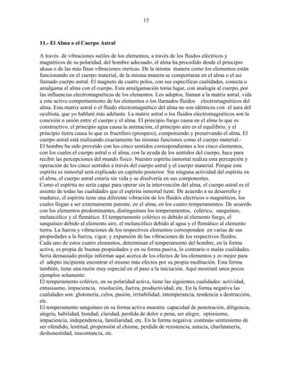 15
11.- El Alma o el Cuerpo Astral
A través de vibraciones sutiles de los elementos, a través de los fluidos eléctricos y
magnéticos de su polaridad, del hombre adecuado, el alma ha procedido desde el principio
akasa o de las más finas vibraciones etericas. De la misma manera como los elementos están
funcionando en el cuerpo material, de la misma manera se comportaran en el alma o el así
llamado cuerpo astral. El magneto de cuatro polos, con sus específicas cualidades, conecta o
amalgama el alma con el cuerpo. Esta amalgamación toma lugar, con analogía al cuerpo, por
las influencias electromagnéticas de los elementos. Los adeptos, llaman a la matriz astral, vida
a este activo comportamiento de los elementos o los llamados fluidos electromagnéticos del
alma. Esta matriz astral o el fluido electromagnético del alma no son idénticos con el aura del
ocultista, que yo hablaré más adelante. La matriz astral o los fluidos electromagnéticos son la
conexión o unión entre el cuerpo y el alma. El principio fuego causa en el alma lo que es
constructivo, el principio agua causa la animación, el principio aire es el equilibrio, y el
principio tierra causa lo que es fructífero (prospero), componiendo y preservando el alma. El
cuerpo astral está realizando exactamente las mismas funciones como el cuerpo material.-
El hombre ha sido proveído con los cinco sentidos correspondientes a los cinco elementos,
con los cuales el cuerpo astral o el alma, con la ayuda de los sentidos del cuerpo, hace para
recibir las percepciones del mundo físico. Nuestro espíritu inmortal realiza esta percepción y
operación de los cinco sentidos a través del cuerpo astral y el cuerpo material. Porque este
espíritu es inmortal será explicado en capítulo posterior. Sin ninguna actividad del espíritu en
el alma, el cuerpo astral estaría sin vida y se disolvería en sus componentes.
Como el espíritu no sería capaz para operar sin la intervención del alma, el cuerpo astral es el
asiento de todas las cualidades que el espíritu inmortal tiene. De acuerdo a su desarrollo y
madurez, el espíritu tiene una diferente vibración de los fluidos eléctricos o magnéticos, los
cuales llegan a ser externamente patente, en el alma, en los cuatro temperamentos. De acuerdo
con los elementos predominantes, distinguimos los temperamentos, colérico, sanguíneo,
melancólico y el flemático. El temperamento colérico es debido al elemento fuego, el
sanguíneo debido al elemento aire, el melancólico debido al agua y el flemático al elemento
tierra. La fuerza y vibraciones de los respectivos elementos corresponden en varias de sus
propiedades a la fuerza, vigor, y expansión de las vibraciones de los respectivos fluidos.
Cada uno de estos cuatro elementos, determinan el temperamento del hombre, en la forma
activa, es propia de buenas propiedades y en su forma pasiva, lo contrario o malas cualidades.
Sería demasiado prolijo informar aquí acerca de los efectos de los elementos y es mejor para
el adepto incipiente encontrar el mismo más efectos por su propia meditación. Esta forma
también, tiene una razón muy especial en el paso a la iniciación. Aquí mostraré unos pocos
ejemplos solamente:
El temperamento colérico, en su polaridad activa, tiene las siguientes cualidades: actividad,
entusiasmo, impaciencia, resolución, fuerza, productividad, etc. En la forma negativa las
cualidades son: glotonería, celos, pasión, irritabilidad, intemperancia, tendencia a destrucción,
etc.
El temperamento sanguíneo en su forma activa muestra: capacidad de penetración, diligencia,
alegría, habilidad, bondad, claridad, perdida de dolor o pena, ser alegre, optimismo,
impaciencia, independencia, familiaridad, etc. En la forma negativa: continúo sentimiento de
ser ofendido, lentitud, propensión al chisme, perdida de resistencia, astucia, charlatanería,
deshonestidad, inscontancia, etc.
 
