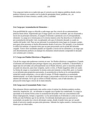 150
Una carga por tantra no es nada más que el correcto uso de mágicas palabras donde ciertos
poderes cósmicos son usados con la ayuda de apropiadas letras, palabras, etc., en
consideración al ritmo cósmico, sonido, color y cualidad.
2-6. Carga por Acumulación de Elementos ~
Esta posibilidad de carga es ofrecida a cada mago que fue a través de su entrenamiento
práctico hasta ahora. Suponiendo que el mago quiere un cierto resultado que sea alcanzado a
través de un principio-elemento, el cargará el talismán o pentáculo con el correspondiente
elemento. La carga en si misma pasa en la misma manera como fue descrita en el método 2,
por acumulación del poder vital, exceptuando solo que el elemento deseado es usado en
cambio del poder vital. Para un uso personal, la acumulación toma lugar en el propio cuerpo,
pero para otras personas es hecho directamente desde el universo. Por ejemplo, si un elemento
es difícil de manejar, el opuesto tiene que ser para proyectarlo con la ayuda del talismán
cargado. Varios otros resultados pueden ser logrados a través de los elementos y un mago que
esté absolutamente perfecto en manejar los elementos intuitivamente compondrá lo deseado
con variantes por si mismo.
2-7. Carga con Fluidos Eléctricos o Magnéticos ~
Una de las cargas más poderosas consiste en usar los fluidos eléctricos o magnéticos. Cuando
el talismán está destinado para proteger alguna cosa, proyectarlo, irradiarlo, o desarrollarlo, o
algún tipo de actividad, uno principalmente usa el fluido eléctrico, pero si necesitas producir
un poder de atracción, para traer simpatía, suerte o éxito, el fluido magnético debe ser usado.
La forma de cargar es exactamente la misma como previamente se describió, pero si el punto
es un talismán para propósitos personales, la acumulación es hecha en la correspondiente
mitad del cuerpo solamente, y no en todo el cuerpo. El fluido magnético es acumulado
dinámicamente en el lado izquierdo del cuerpo y proyectado a través de la mano izquierda
adentro del talismán. En lo que se refiere al fluido eléctrico, será el lado derecho y la
proyección toma lugar a través de la mano derecha.
2-8. Carga con el Acumulado Poder -Luz ~
Para alcanzar efectos espirituales más sutiles como el realzar los distintos poderes ocultos,
intuición, inspiración, etc., un talismán es cargado con el poder-luz condensado. La carga es
ejecutada en la misma forma como la acumulación del poder vital con concomitancia del
deseo-impregnación, tiempo y siguientes. La luz presionada en el talismán es como un sol que
brilla con más brillantez que la luz del día. Un talismán destinado para uso personal es
acumulado con poder-luz a través del propio cuerpo, donde el poder tiene que ser sacado
desde el universo cuando sea para otras personas. Además las reglas usuales e instrucciones
tienen que ser observados.
 