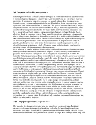 151
2-9. Carga con un Volt Electromagnético ~
Para mitigar influencias kármicas, para ser protegido en contra de influencias de otras esferas
y cambiar el destino de acuerdo a nuestro deseo, un talismán tiene que ser cargado para los
propósitos de uno mismo o de otras personas con un volt mágico. Este tipo de carga es
llamado volting y representa la estricta imitación del principio akasa, y solamente un mago
apuntando a los mas altos objetivos, la unión con Dios, podría usar este tipo de carga no para
cargarse a si mismo con una interferencia en akasa. Como ya mencioné repetidamente, cada
cosa ha sido creada por los dos fluidos por medio de los cuatro elementos. De acuerdo a las
leyes universales, el fluido eléctrico siempre estará en el centro. En la periferia del fluido
eléctrico, donde la expansión cesa, el fluido magnético comienza a trabajar y esto es donde
ello es más poderoso. La distancia desde el foco o centro de la periferia del fluido eléctrico es
exactamente la misma como desde el comienzo del fluido mágico a la periferia donde el poder
de atracción magnética es más fuerte. La ley es válida tanto en pequeñas cosas como en
grandes, en el microcosmos tanto como el macrocosmos. Cuando cargas con un volt, la
atención tiene que ser puesta en esta ley. Si deseas cargar un talismán etc., para tu propio
propósito con un volt, tienes que proceder como sigue:
En la mitad de tu cuerpo, acumula el fluido eléctrico dinámicamente con todo tu fuerza vía tu
mano y finalmente a través del dedo índice. Proyecta el fluido eléctrico acumulado a una
poderosa chispa eléctrica y encaja ello con tu imaginación exactamente en el centro del
talismán. Tú tienes que ver esta chispa como si fuera de un rojo caliente. Ahora hace lo mismo
con el fluido magnético, dirigiendo ello a través del índice del dedo de tu mano izquierda así
tú envuelves la chispa eléctrica con el fluido magnético a tal grado que ello llega a ser de un
color azul. Si manejas esto, solo una pequeña bola azul tiene que ser dejado comprimido en la
forma completa del talismán. El volt ha sido producido y está listo para impregnar con tu
deseo y la duración del efecto. Suponiendo que tú deseas incrementar la carga mas adelante, lo
cual probablemente no será necesario, todo lo que tienes que hacer es condensar el fluido
magnético, y el fluido eléctrico adentro de ello y será incrementado automáticamente. Un volt
como este tiene tal mágico poder que incluso podría cambiar el karma a voluntad o cuando
quiera. Un mago quien puede lograr esto no está sujeto al karma común, sino solo al de la
Divina Providencia. Cargar un talismán para otra persona con un volt es hecho en la misma
forma, pero los fluidos no son pasados por el propio cuerpo sino directamente desde el
universo. Volting para otras personas serían practicados solo en el peor de los casos y de una
necesidad positiva, porque el mago tiene que estar absolutamente seguro que la persona en
cuestión está realmente inspirada en altos ideales, anhelos por ideales solamente, sino es
maldecido por el karma. El ojo clarividente del mago reconocerá estos hechos y su intuición
siempre le dirá que hacer y que evitar. En este punto el mago en si mismo será responsable
por todas y cada de las cosas. El mas escéptico Tomás, sin embargo, sería grandemente
sorprendido por el enorme efecto de tal mágico volt vinculado a un pequeño magneto así que
la bola envuelve todo el magneto.
2-10. Carga por Operaciones Mago-Sexual ~
Hay aun otro tipo de operaciones, un tema que trataré solo brevemente aquí. Por ética y
razones morales, desisto de describir la práctica en detalle. En la meditación mágica se
encontrará todo acerca de esta práctica, pero el también desistirá de trabajar con ello, ya que
mientras el obtiene saber varias posibilidades distintas de carga. Solo un mago en un muy alto
 