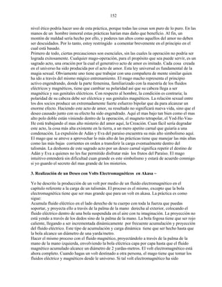 152
nivel ético podría hacer uso de esta práctica, porque todas las cosas son puro de lo puro. En las
manos de un hombre inmoral estas prácticas harían mas daño que beneficio. Al fin, un
montón de maldad sería hecho por ello, y poderes tan altos como aquellos del amor no deben
ser descuidados. Por lo tanto, estoy restringido a comentar brevemente en el principio en el
cual está basado.
Primero de todo, ciertas precauciones son esenciales, sin las cuales la operación no podría ser
lograda exitosamente. Cualquier mago-operación, para el propósito que sea puede servir, es un
sagrado acto, una oración por la cual el generativo acto de amor es imitado. Cada cosa creada
en el universo ha sido producida por el acto de amor. Esta ley universal es fundamental de la
magia sexual. Obviamente uno tiene que trabajar con una compañera de mente similar quien
ha ido a través del mismo mágico entrenamiento. El mago macho representa el principio
activo engendrando, donde la parte femenina, familiarizado con la maestría de los fluidos
eléctricos y magnéticos, tiene que cambiar su polaridad así que su cabeza llega a ser
magnética y sus genitales eléctricos. Con respecto al hombre, la condición es contraria; la
polaridad de su cabeza debe ser eléctrica y sus genitales magnéticos. La relación sexual entre
los dos socios produce un extremadamente fuerte esfuerzo bipolar que da para alcanzar un
enorme efecto. Haciendo este acto de amor, su resultado no significará nueva vida, sino que el
deseo causado junto con su efecto ha sido engendrado. Aquí el mas bajo tan bien como el mas
alto polo doble están viniendo dentro de la operación, el magneto tetrapolar, el Yod-He-Vau-
He está trabajando el mas alto misterio del amor aquí, la Creación. Cuan fácil sería degradar
este acto, la cosa más alta existente en la tierra, a un mero apetito carnal que guiaría a una
condenación. La expulsión de Adán y Eva del paraíso encuentra su más alto simbolismo aquí.
El mago que se atreve a aprovechar lo más alto de las prácticas tiene que manejar las más altas
como las más bajas corrientes en orden a transferir la carga eventualmente dentro del
talismán. La deshonra de este sagrado acto por un deseo carnal significa repetir el destino de
Adán y Eva a quienes no les fue permitido disfrutar más los frutos del Paraíso. El mago
intuitivo entenderá sin dificultad cuan grande es este simbolismo y estará de acuerdo conmigo
si yo guardo el secreto del mas grande de los misterios.
3. Realización de un Deseo con Volts Electromagnéticos en Akasa ~
Yo he descrito la producción de un volt por medio de un fluido electromagnético en el
capítulo referente a la carga de un talismán. El proceso es el mismo, excepto que la bola
electromagnética tiene que ser mas grande que para un volt en akasa. La práctica es como
sigue:
Acumula fluido eléctrico en el lado derecho de tu cuerpo con toda la fuerza que puedas
soportar, y proyecta ello a través de la palma de la mano derecha al exterior, colocando el
fluido eléctrico dentro de una bola suspendida en el aire con tu imaginación. La proyección no
está yendo a través de los dedos sino de la palma de la mano. La bola fogosa tiene que ser rojo
caliente, llegando a ser incrementada dinámicamente por frecuente acumulación y proyección
del fluido eléctrico. Este tipo de acumulación y carga dinámica tiene que ser hecho hasta que
la bola alcance un diámetro de una yarda/metro.
Hacer el mismo proceso con el fluido magnético, proyectándolo a través de la palma de la
mano de la mano izquierda, envolviendo la bola eléctrica capa por capa hasta que el fluido
magnético acumulado alcance un diámetro de 2 yardas-metros. El volt electromagnético está
ahora completo. Cuando hagas un volt destinado a otra persona, el mago tiene que tomar los
fluidos eléctrico y magnéticos desde le universo. Si tal volt electromagnético ha sido
 