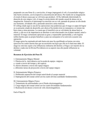 153
preparado con una firme fe y convicción, el mago impregnará el volt, el acumulador mágico
más fuerte existente, con la respectiva concentración del deseo. Por medio de su imaginación
el creará el deseo-causa que su volt tiene que producir. Al fin, habiendo determinado la
duración de este mágico volt, el mago lo arroja dentro del mundo causal de akasa con su
imaginación. Entonces el interrumpe la conexión con su volt, parando de pensar en ello desde
ese momento, olvidando ello y poniendo atención a otras materias.
El volting citado aquí es una de las operaciones mas poderosas que el mago es capaz de lograr
en su presente estado de desarrollo, por ahora el ha tenido éxito en manejarse a si mismo tan
bien como a otras personas. La causa que el transfirió con su volt dentro de akasa hará su
efecto, y ello no es de importancia en absoluto si está relacionado con el plano mental, astral o
material. El mago ciertamente apreciará su gran y responsable oportunidad, y solo logrará
nobles hechos para su propio beneficio y para sus semejantes el se atreverá a asumir esta
operación.
El mago quien ha caminado privado hasta este paso ha equilibrado su karma con estos
ejercicios los cuales fueron mas que un ascetismo tan lejos que ello no le hará mas daño. El
mago no está mas sujeto a las influencias ordinarias del destino; el llega a ser maestro de su
destino y nada sino la Divina Providencia en su aspecto mas alto puede influenciar su
voluntad.
Resumen de Ejercicios del Paso IX
1. Entrenamiento Mágico Mental:
1. Práctica de la clarividencia con la ayuda de espejos mágicos
a. viendo a través del tiempo y del espacio
b. efectos distantes a través del espejo mágico
c. diferentes tareas de proyección a través del espejo mágico
II. Entrenamiento Mágico Psíquico:
1. Deliberada separación del cuerpo astral desde el cuerpo material
2. Impregnación del cuerpo astral con las cuatro divinas cualidades fundamentales.
III. Entrenamiento Mágico Físico:
1. Tratamiento de enfermedades con el fluido electromagnético
2. Carga mágica del cuerpo astral con las cuatro divinidades fundamentales
3. Realización de deseos a través de volts electromagnéticos.
End of Step IX
 