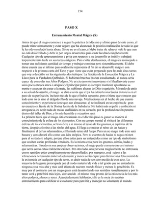154
PASO X
Entrenamiento Mental Mágico (X)
Antes de que el mago comience a seguir la práctica del décimo y ultimo paso de este curso, el
puede mirar atentamente y estar seguro que ha alcanzado la positiva realización de todo lo que
le ha sido enseñado hasta ahora. Si ese no es el caso, el debe tratar de rehacer todo lo que aun
no está desarrollado y debe ir por largos desarrollos para cada facultad completamente.
Cualquier tipo de apresuramiento y prisa con respecto a su desarrollo es inútil y trabajará
torpemente mas tarde en sus tareas mágicas. Para evitar desilusiones, el mago es aconsejado a
tomar una suficiente cantidad de tiempo y trabajar continua pero sistemáticamente. El debe
darse cuenta que el último paso realmente representa el fin de su desarrollo mágico con
respecto a la primera carta del Tarot y que tiene que estar preparado para las más altas tareas
que voy a describir en los siguientes dos trabajos: La Práctica de la Evocación Mágica y La
Llave para la Verdadera Qabbalah. Si hubieran brechas en este estudiantado, el nunca sería
capaz de controlar sus Altos Poderes. No es ciertamente importante si el finalizó este curso
unos pocos meses antes o después; el principal punto es siempre mantener apuntando su
mente y avanzar sin cesar a la meta, las sublimes alturas de Dios-cognición. Mirando de atrás
a su actual desarrollo, el mago se dará cuenta que el ya ha cubierto una buena distancia en el
paso de su perfección, incluso mas de lo que el había supuesto, pero el tiene que conocer que
todo esto no es sino el delgado filo de una navaja. Meditaciones en el hecho de que cuanto
conocimiento y experiencia tiene que aun almacenar, el se inclinará en un espíritu de gran
reverencia en frente de la Divina fuente de la Sabiduría. No habrá más orgullo o ambición ni
arrogancia, es decir nada de malas cualidades en su corazón, por la profundización penetra
dentro del taller de Dios, y lo más humilde y receptivo será.
La primera tarea que el mago está encarando en el décimo paso es ganar su manera al
conocimiento de la esfera de los elementos. Con su cuerpo mental el visitará las diferentes
esferas de los elementos, se transfiere a sí mismo al reino de los gnomos, o espíritus de la
tierra, después el reino a las ninfas del agua. El llega a conocer el reino de las hadas y
finalmente el de las salamandras, el llamado reino del fuego. Para un no mago todo esto será
basura y considerará ello como una idea utópica. Pero ni cuentos de hadas ni sagas existen
para el verdadero adepto, porque ellos están para ser entendidos como un tipo de simbolismo
que oculten varias profundas verdades. Es la misma cosa para los gnomos, ninfas, hadas y
salamandras. Basado en sus propias observaciones, el mago puede convencerse a si mismo
que seres como estos realmente existen. Por otro lado, una persona mágicamente no entrenada
cuyos sentidos están completamente no desarrollados, por supuesto, está sujeto a las
vibraciones del mundo material solamente y nunca serán capaz para formar una foto mental de
la existencia de cualquier tipo de seres, es decir nada de ser convencido de este acto. La
mayoría de la gente preocupada por el modo material de vida a tal grado que no entenderán
ninguna cosa más alta y más sutil afuera de nuestro mundo físico y menos lo percibirán. Es
muy por el contrario con un mago quien está desarrollando sus sentidos resueltamente y por lo
tanto verá y percibirá más lejos, convencido el mismo muy pronto de la existencia de los más
altos poderes, planos y seres. Apropiadamente hablando, ello es la meta de nuestro
entrenamiento para calificar al estudiante para percibir y manejar no solamente el mundo
 