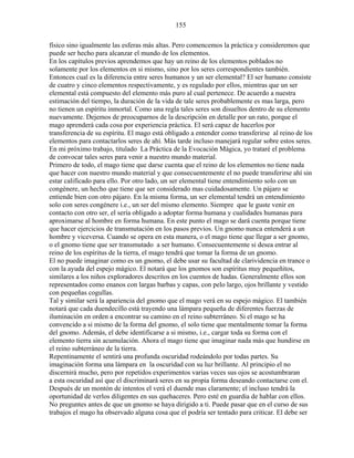 155
físico sino igualmente las esferas más altas. Pero comencemos la práctica y consideremos que
puede ser hecho para alcanzar el mundo de los elementos.
En los capítulos previos aprendemos que hay un reino de los elementos poblados no
solamente por los elementos en si mismo, sino por los seres correspondientes también.
Entonces cual es la diferencia entre seres humanos y un ser elemental? El ser humano consiste
de cuatro y cinco elementos respectivamente, y es regulado por ellos, mientras que un ser
elemental está compuesto del elemento más puro al cual pertenece. De acuerdo a nuestra
estimación del tiempo, la duración de la vida de tale seres probablemente es mas larga, pero
no tienen un espíritu inmortal. Como una regla tales seres son disueltos dentro de su elemento
nuevamente. Dejemos de preocuparnos de la descripción en detalle por un rato, porque el
mago aprenderá cada cosa por experiencia práctica. El será capaz de hacerlos por
transferencia de su espíritu. El mago está obligado a entender como transferirse al reino de los
elementos para contactarlos seres de ahí. Más tarde incluso manejará regular sobre estos seres.
En mi próximo trabajo, titulado La Práctica de la Evocación Mágica, yo trataré el problema
de convocar tales seres para venir a nuestro mundo material.
Primero de todo, el mago tiene que darse cuenta que el reino de los elementos no tiene nada
que hacer con nuestro mundo material y que consecuentemente el no puede transferirse ahí sin
estar calificado para ello. Por otro lado, un ser elemental tiene entendimiento solo con un
congénere, un hecho que tiene que ser considerado mas cuidadosamente. Un pájaro se
entiende bien con otro pájaro. En la misma forma, un ser elemental tendrá un entendimiento
solo con seres congénere i.e., un ser del mismo elemento. Siempre que le guste venir en
contacto con otro ser, el sería obligado a adoptar forma humana y cualidades humanas para
aproximarse al hombre en forma humana. En este punto el mago se dará cuenta porque tiene
que hacer ejercicios de transmutación en los pasos previos. Un gnomo nunca entenderá a un
hombre y viceversa. Cuando se opera en esta manera, o el mago tiene que llegar a ser gnomo,
o el gnomo tiene que ser transmutado a ser humano. Consecuentemente si desea entrar al
reino de los espíritus de la tierra, el mago tendrá que tomar la forma de un gnomo.
El no puede imaginar como es un gnomo, el debe usar su facultad de clarividencia en trance o
con la ayuda del espejo mágico. El notará que los gnomos son espíritus muy pequeñitos,
similares a los niños exploradores descritos en los cuentos de hadas. Generalmente ellos son
representados como enanos con largas barbas y capas, con pelo largo, ojos brillante y vestido
con pequeñas cogullas.
Tal y similar será la apariencia del gnomo que el mago verá en su espejo mágico. El también
notará que cada duendecillo está trayendo una lámpara pequeña de diferentes fuerzas de
iluminación en orden a encontrar su camino en el reino subterráneo. Si el mago se ha
convencido a si mismo de la forma del gnomo, el solo tiene que mentalmente tomar la forma
del gnomo. Además, el debe identificarse a si mismo, i.e., cargar toda su forma con el
elemento tierra sin acumulación. Ahora el mago tiene que imaginar nada más que hundirse en
el reino subterráneo de la tierra.
Repentinamente el sentirá una profunda oscuridad rodeándolo por todas partes. Su
imaginación forma una lámpara en la oscuridad con su luz brillante. Al principio el no
discernirá mucho, pero por repetidos experimentos varias veces sus ojos se acostumbraran
a esta oscuridad así que el discriminará seres en su propia forma deseando contactarse con el.
Después de un montón de intentos el verá el duende mas claramente; el incluso tendrá la
oportunidad de verlos diligentes en sus quehaceres. Pero esté en guardia de hablar con ellos.
No preguntes antes de que un gnomo se haya dirigido a ti. Puede pasar que en el curso de sus
trabajos el mago ha observado alguna cosa que el podría ser tentado para criticar. El debe ser
 