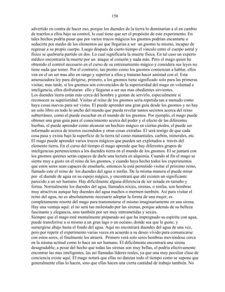 156
advertido en contra de hacer eso, porque los duendes de la tierra lo dominarían a el en cambio
de traerlos a ellos bajo su control, lo cual tiene que ser el propósito de este experimento. En
tales hechos podría pasar que por varios trucos mágicos los gnomos podrían encantarte o
seducirte por medio de los elementos así que llegarías a ser un gnomo tu mismo, incapaz de
regresar a su propio cuerpo. Luego después de cierto tiempo el vínculo entre el cuerpo astral y
físico se quebraría partido en dos. Lo cual significaría la muerte física. En tal caso un experto
médico encontraría la muerte por un ataque al corazón y nada más. Pero el mago quien ha
obtenido el control necesario en el curso de su entrenamiento mágico y considera sus leyes no
tiene nada que temer. Por el contrario, tan pronto como los gnomos comienzan a hablar, ellos
ven en el un ser mas alto en rango y superior a ellos y trataran hacer amistad con el. Esta
amenazadora ley para dirigirse, primero, a los gnomos tiene significado solo para las primeras
visitas; mas tarde, si los gnomos son convencidos de la superioridad del mago en voluntad e
inteligencia, ellos disfrutaran ello y llegaran a ser sus mas obedientes sirvientes.
Los duendes tierra están más cerca del hombre y gustan de servirlo, especialmente si
reconocen su superioridad. Visitas al reino de los gnomos sería repetida tan a menudo como
haya cosas nuevas para ser vistas. El puede aprender una gran guía desde los gnomos y no hay
un solo libro en todo lo ancho del mundo que pueda revelar tantos secretos acerca del reino
subterráneo, como el puede escuchar en el mundo de los gnomos. Por ejemplo, el mago puede
obtener una gran guía para el conocimiento acerca del poder y el efecto de las diferentes
hierbas, el puede aprender como alcanzar un hechizo mágico en ciertas piedra, el puede ser
informado acerca de tesoros escondidos y otras cosas extrañas. El será testigo de que cada
cosa pasa y exista bajo la superficie de la tierra tal como manantiales, carbón, minerales, etc.
El mago puede aprender varios trucos mágicos que pueden ser explotados a través del
elemento tierra. En el curso del tiempo el mago aprende que hay diferentes grupos de
inteligencias pertenecientes a los duendes tierra en el mundo de los gnomos. El se juntará con
los gnomos quienes serán capaces de darle una lectura en alquimia. Cuando al fin el mago se
sienta muy a gusto en el reino de los gnomos, y cuando haya hecho todos los experimentos
que estos seres sean capaces de enseñarle, entonces le está permitido visitar el próximo reino,
llamado este el reino de los duendes del agua o ninfas. De la misma manera el puede mirar
por el duende de agua en su espejo mágico, y encontrará que ahí existen un significante
parecido a un ser humano. Hay difícilmente alguna diferencia de ser notada en tamaño y
forma. Normalmente los duendes del agua, llamados nixies, sirenas, o ninfas, son hembras
muy atractivas aunque hay duendes del agua machos o mermen también. Así para visitar el
reino del agua, no es absolutamente necesario adoptar la forma de una mujer; es
completamente resorte del mago para transmutarse el mismo imaginariamente en una sirena.
Hay una ventaja aquí: el no será tan molestado por las sirenas, porque además de su belleza
fascinante y elegancia, sino también por ser muy entrometidas y sexies.
Siempre que el mago esté mentalmente preparado así que ha impregnado su espíritu con agua,
puede transferirse a si mismo a un gran lago o un océano, donde sea que le guste, y
sumergirse abajo hasta el fondo del agua. Aquí no encontrará duendes del agua de una vez,
pero por repetir el experimento varias veces en acuerdo a su deseo vívido para comunicarse
con estos seres, el finalmente los atraerá. Primero verá solo seres hembras moviéndose cerca
en la misma actitud como lo hace un ser humano. El difícilmente encontrará una sirena
desagradable; a pesar del hecho que todas las sirenas son muy bellas, el podría efectivamente
encontrar las mas inteligentes, las así llamadas líderes reales, ya que una muy peculiar clase de
conciencia existe aquí. El mago notará que ellas no danzan todo el tiempo como se supone que
generalmente ellas lo hacen, sino que ellas hacen una cierta cantidad de trabajo también. No
 