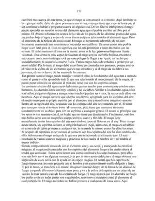 157
escribiré mas acerca de este tema, ya que el mago se convencerá a si mismo. Aquí también va
la regla que nadie debe dirigirse primero a una sirena, sino que tiene que esperar hasta que el
ser comience a hablar o preguntar acerca de alguna cosa. De los líderes inteligentes el mago
puede aprender un montón acerca del elemento agua que el podría escribir un libro por si
mismo. El obtiene información acerca de la vida de los peces, de las distintas plantas del agua,
las piedras bajo el agua y acerca de otros trucos mágicos relacionados al elemento agua. Pero
sé conciente de la belleza de estas cosas! El mago es seriamente advertido de no caer
locamente enamorado con una sirena y no perder su equilibrio. Un amor como este podría
llegar a ser fatal para el. Esto no significa que no está permitido a tener diversión con las
sirenas. El debe mantener el lema en la mente: amor es la ley, pero amor bajo una fuerte
voluntad. Una sirena es muy capaz de fascinar al mago con su increíble belleza, encanto e
intoxicante eroticismo tanto que está en serio peligro de llegar a ser igual, un hecho que
indudablemente le causaría la muerte física. Varios magos han sido echados a perder por un
amor infeliz! Por lo tanto el mago debe estar firme en comandar sus pasiones, porque este es
el reino en la esfera de los elementos que es mas atractivo y si el mago da vía libre a sus
pasiones, el caería dentro de las manos de las sirenas.
Tan pronto como el mago puede manejar visitar el reino de los duendes del agua tan a menudo
como el guste y si ha aprendido todo lo que sea relacionado al conocimiento de la magia, el
puede poner atención su atención al próximo reino que son los espíritus aéreos.
En contraste al reino del agua cuyos habitantes gustan mucho para comunicarse con los seres
humanos, los duendes aires son muy tímidos y no sociables. Similar a los duendes agua, ellos
son bellos, elegantes figuras y aunque seres machos pueden ser vistos, la mayoría de ellos son
hembras. Aquí el mago no tiene que adoptar una forma apropiada para los espíritus del aire;
el puede impregnar su propio espíritu con el elemento aire y transferirse imaginativamente
dentro de la región del aire, deseando que los espíritus del aire se contacten con el. El tiene
que tener paciencia si no tiene éxito al comenzar, pero tiene que mantener su mente
constantemente en su deseo para ver los espíritus a cualquier precio. El notará al principio que
los seres evitan reunirse con el, un hecho que no tiene que desalentarlo. Finalmente, verá los
mas bellos seres con un magnífico cuerpo etérico, suave y flexible. El mago debe
mentalmente imitar los espíritus del aire moviéndose como si flotaran en el aire. Poco tiempo
desde ahora, los espíritus del aire se dirigirán hacia el. Aquí, asimismo, el mago es advertido
en contra de dirigirse primero a cualquier ser, le ocurriría lo mismo como fue descrito antes.
Si después de repetidos experimentos el contacto con los espíritus del aire ha sido establecido,
ellos informaran al mago acerca de lo que sea esté relacionado al elemento aire. El será
enseñado de varios secretos mágicos y prácticas de las cuales el hombre vivo no tendría el
menor indicio.
Siendo completamente conocido con el elemento aire y sus seres, y manejando las técnicas
mágicas, el mago puede proceder con los espíritus del elemento fuego a los cuales ahora el
tendrá que contactar. Estos seres tienen una cierta similitud a los seres humanos, pero ellos
son mas bien raros en algunas maneras, y es por lo tanto aconsejable para el mago obtener una
impresión de estos seres con la ayuda de un espejo mágico. El notará que los espíritus de
fuego tienen una cara más pequeña que el hombre y un extraordinario cuello delgado y largo.
El por lo tanto, se transfiere a si mismo imaginativamente dentro de la forma de un duende de
fuego, cargando ello con el elemento mas puro, y va a la esfera del espíritu en un cráter de un
volcán, la mas notorio casa de los espíritus de fuego. El mago notará que los duendes de fuego
los cuales están en todas partes son vagabundos, nerviosos e inquietos como el elemento al
cual pertenecen. El mago recordará no hablar primero a cualquiera de estos seres. Aquí
 