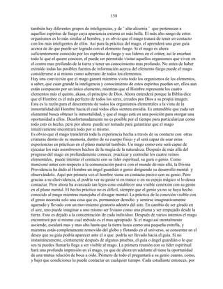 158
también hay diferentes grupos de inteligencias, y de ¨ alta-alcurnia ¨ que pertenecen a
aquellos espíritus de fuego cuya apariencia externa es más bella. El más alto rango de estos
organismos es lo más similar al hombre, y es obvio que el mago tratará de tener en contacto
con los más inteligentes de ellos. Así para la práctica del mago, el aprenderá una gran guía
acerca de de que puede ser logrado con el elemento fuego. Si el mago es ahora
suficientemente conocido por los espíritus de fuego y sus líderes en el cráter, así le enseñan
todo lo que el quiere conocer, el puede ser permitido visitar aquellos organismos que viven en
el centro mas profundo de la tierra y tener un conocimiento mas profundo. No antes de haber
extraído todas las posibles fuentes de información acerca del elemento fuego puede el mago
considerarse a si mismo como soberano de todos los elementos.
Hay una convicción que el mago ganará mientras visita todo los organismos de los elementos,
a saber, que cuan grande la inteligencia y conocimiento de estos espíritus puedan ser, ellos aun
están compuesto por un único elemento, mientras que el Hombre representa los cuatro
elementos más el quinto, akasa, el principio de Dios. Ahora entenderá porque la Biblia dice
que el Hombre es el más perfecto de todos los seres, creados por Dios a su propia imagen.
Esta es la razón para el descontento de todos los organismos elementales a la vista de la
inmortalidad del Hombre hacia el cual todos ellos sienten envidia. Es entendible que cada ser
elemental busca obtener la inmortalidad, y que el mago está en una posición para otorgar una
oportunidad a ellos. Desafortunadamente no es posible por el tiempo para particularizar como
todo esto es hecho, pero por ahora puede ser tomado para garantizar que el mago
intuitivamente encontrará todo por si mismo.
Es obvio que el mago transferirá toda la experiencia hecha a través de su contacto con otras
criaturas dentro de su memoria, dentro de su cuerpo físico y el será capaz de usar estas
experiencias en prácticas en el plano material también. Un mago como este será capaz de
ejecutar los más asombrosos hechos de la magia de la naturaleza. Después de más allá del
progreso del mago en profundamente conocer, practicar y controlar los cuatro reinos
elementales, puede intentar el contacto con su líder espiritual, su gurú o genio. Como
mencioné antes con respecto a la comunicación pasiva con el mundo de más allá, la Divina
Providencia ha dado al Hombre un ángel guardián o genio dirigiendo su desarrollo mental y
observándolo. Aquí por primera vez el hombre viene en contacto pasivo con su genio. Pero
gracias a su clarividencia, el podría ver su genio si en trance o en su espejo mágico si lo desea
contactar. Pero ahora ha avanzado tan lejos cono establecer una visible conexión con su genio
en el plano mental. El hecho práctico no es difícil, siempre que el genio ya no se haya hecho
conocido al mago mientras manejaba el divagar mental. La práctica de la conexión visible con
el genio necesita solo una cosa que es, permanecer derecho y sentirse imaginativamente
agarrado y llevado con un movimiento giratorio adentro del aire. En cambio de ser girado en
el aire, uno puede imaginar a uno mismo ser liviano como una pluma y ser empujado desde la
tierra. Esto es dejado a la concentración de cada individuo. Después de varios intentos el mago
encontrará por si mismo cual método es el mas apropiado. Si el mago así mentalmente
asciende, escalará mas y mas alto hasta que la tierra luzca como una pequeña estrella, y
mientras estás completamente removido del globo y flotando en el universo, se concentre en el
deseo que su guía podría aparecer ante el o que podría ser llevado hacia el guía. Si no
instantáneamente, ciertamente después de algunas pruebas, el guía o ángel guardián o lo que
sea tú puedes llamarlo llega a ser visible al mago. La primera reunión con su líder espiritual
hará una profunda impresión en el mago, ya que de ahora en adelante el tiene la oportunidad
de una mutua relación de boca a oído. Primero de todo el preguntará a su genio cuanto, como,
y bajo que condiciones lo puede contactar en cualquier tiempo. Cada estudiante entonces, por
 