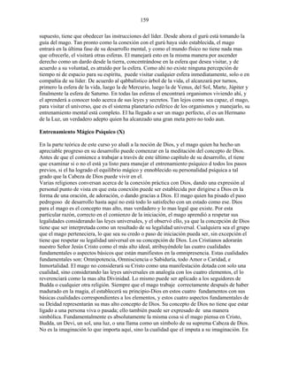 159
supuesto, tiene que obedecer las instrucciones del líder. Desde ahora el gurú está tomando la
guía del mago. Tan pronto como la conexión con el gurú haya sido establecida, el mago
entrará en la última fase de su desarrollo mental, y como el mundo físico no tiene nada mas
que ofrecerle, el visitará otras esferas. El manejará esto en la misma manera por ascender
derecho como un dardo desde la tierra, concentrándose en la esfera que desea visitar, y de
acuerdo a su voluntad, es atraído por la esfera. Como ahí no existe ninguna percepción de
tiempo ni de espacio para su espíritu, puede visitar cualquier esfera inmediatamente, solo o en
compañía de su líder. De acuerdo al qabbalístico árbol de la vida, el alcanzará por turnos,
primero la esfera de la vida, luego la de Mercurio, luego la de Venus, del Sol, Marte, Júpiter y
finalmente la esfera de Saturno. En todas las esferas el encontrará organismos viviendo ahí, y
el aprenderá a conocer todo acerca de sus leyes y secretos. Tan lejos como sea capaz, el mago,
para visitar el universo, que es el sistema planetario esférico de los organismos y manejarlo, su
entrenamiento mental está completo. El ha llegado a ser un mago perfecto, el es un Hermano
de la Luz, un verdadero adepto quien ha alcanzado una gran meta pero no todo aun.
Entrenamiento Mágico Psíquico (X)
En la parte teórica de este curso yo aludí a la noción de Dios, y el mago quien ha hecho un
apreciable progreso en su desarrollo puede comenzar en la meditación del concepto de Dios.
Antes de que el comience a trabajar a través de este último capítulo de su desarrollo, el tiene
que examinar si o no el está ya listo para manejar el entrenamiento psíquico d todos los pasos
previos, si el ha logrado el equilibrio mágico y ennoblecido su personalidad psíquica a tal
grado que la Cabeza de Dios puede vivir en el.
Varias religiones conversan acerca de la conexión práctica con Dios, dando una expresión al
personal punto de vista en que esta conexión puede ser establecida por dirigirse a Dios en la
forma de una oración, de adoración, o dando gracias a Dios. El mago quien ha pisado el paso
pedregoso de desarrollo hasta aquí no está todo lo satisfecho con un estado como ese. Dios
para el mago es el concepto mas alto, mas verdadero y lo mas legal que existe. Por esta
particular razón, correcto en el comienzo de la iniciación, el mago aprendió a respetar sus
legalidades considerando las leyes universales, y el observó ello, ya que la concepción de Dios
tiene que ser interpretada como un resultado de su legalidad universal. Cualquiera sea el grupo
que el mago perteneciera, lo que sea su credo o paso de iniciación pueda ser, sin excepción el
tiene que respetar su legalidad universal en su concepción de Dios. Los Cristianos adorarán
nuestro Señor Jesús Cristo como el más alto ideal, atribuyéndole las cuatro cualidades
fundamentales o aspectos básicos que están manifiestos en la omnipresencia. Estas cualidades
fundamentales son: Omnipotencia, Omnisciencia o Sabiduría, todo Amor o Caridad, e
Inmortalidad. El mago no considerará su Cristo como una manifestación dotada con solo una
cualidad, sino considerando las leyes universales en analogía con los cuatro elementos, el lo
reverenciará como la mas alta Divinidad. Lo mismo puede ser aplicado a los seguidores de
Budda o cualquier otra religión. Siempre que el mago trabaje correctamente después de haber
madurado en la magia, el establecerá su principio-Dios en estos cuatro fundamentos con sus
básicas cualidades correspondientes a los elementos, y estos cuatro aspectos fundamentales de
su Deidad representarán su mas alto concepto de Dios. Su concepto de Dios no tiene que estar
ligado a una persona viva o pasada; ello también puede ser expresado de una manera
simbólica. Fundamentalmente es absolutamente la misma cosa si el mago piensa en Cristo,
Budda, un Devi, un sol, una luz, o una llama como un símbolo de su suprema Cabeza de Dios.
No es la imaginación lo que importa aquí, sino la cualidad que el imputa a su imaginación. En
 