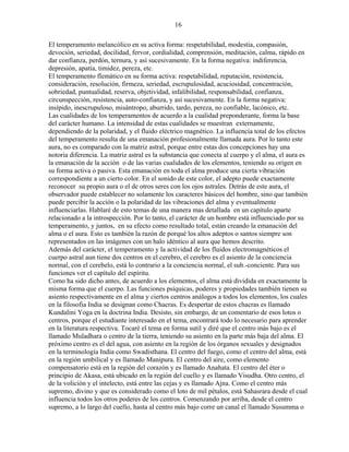 16
El temperamento melancólico en su activa forma: respetabilidad, modestia, compasión,
devoción, seriedad, docilidad, fervor, cordialidad, comprensión, meditación, calma, rápido en
dar confianza, perdón, ternura, y así sucesivamente. En la forma negativa: indiferencia,
depresión, apatía, timidez, pereza, etc.
El temperamento flemático en su forma activa: respetabilidad, reputación, resistencia,
consideración, resolución, firmeza, seriedad, escrupulosidad, acuciosidad, concentración,
sobriedad, puntualidad, reserva, objetividad, infalibilidad, responsabilidad, confianza,
circunspección, resistencia, auto-confianza, y así sucesivamente. En la forma negativa:
insípido, inescrupuloso, misántropo, aburrido, tardo, pereza, no confiable, lacónico, etc.
Las cualidades de los temperamentos de acuerdo a la cualidad preponderante, forma la base
del carácter humano. La intensidad de estas cualidades se muestran externamente,
dependiendo de la polaridad, y el fluido eléctrico magnético. La influencia total de los efectos
del temperamento resulta de una emanación profesionalmente llamada aura. Por lo tanto este
aura, no es comparado con la matriz astral, porque entre estas dos concepciones hay una
notoria diferencia. La matriz astral es la substancia que conecta al cuerpo y el alma, el aura es
la emanación de la acción o de las varias cualidades de los elementos, teniendo su origen en
su forma activa o pasiva. Esta emanación en toda el alma produce una cierta vibración
correspondiente a un cierto color. En el sonido de este color, el adepto puede exactamente
reconocer su propio aura o el de otros seres con los ojos astrales. Detrás de este aura, el
observador puede establecer no solamente los caracteres básicos del hombre, sino que también
puede percibir la acción o la polaridad de las vibraciones del alma y eventualmente
influenciarlas. Hablaré de esto temas de una manera mas detallada en un capítulo aparte
relacionado a la introspección. Por lo tanto, el carácter de un hombre está influenciado por su
temperamento, y juntos, en su efecto como resultado total, están creando la emanación del
alma o el aura. Esto es también la razón de porqué los altos adeptos o santos siempre son
representados en las imágenes con un halo idéntico al aura que hemos descrito.
Además del carácter, el temperamento y la actividad de los fluidos electromagnéticos el
cuerpo astral aun tiene dos centros en el cerebro, el cerebro es el asiento de la conciencia
normal, con el cerebelo, está lo contrario a la conciencia normal, el sub.-conciente. Para sus
funciones ver el capítulo del espíritu.
Como ha sido dicho antes, de acuerdo a los elementos, el alma está dividida en exactamente la
misma forma que el cuerpo. Las funciones psíquicas, poderes y propiedades también tienen su
asiento respectivamente en el alma y ciertos centros análogos a todos los elementos, los cuales
en la filosofia India se designan como Chacras. Es despertar de estos chacras es llamado
Kundalini Yoga en la doctrina India. Desisto, sin embargo, de un comentario de esos lotos o
centros, porque el estudiante interesado en el tema, encontrará todo lo necesario para aprender
en la literatura respectiva. Tocaré el tema en forma sutil y diré que el centro más bajo es el
llamado Muladhara o centro de la tierra, teniendo su asiento en la parte más baja del alma. El
próximo centro es el del agua, con asiento en la región de los órganos sexuales y designados
en la terminología India como Swadisthana. El centro del fuego, como el centro del alma, está
en la región umbilical y es llamado Manipura. El centro del aire, como elemento
compensatorio está en la región del corazón y es llamado Anahata. El centro del éter o
principio de Akasa, está ubicado en la región del cuello y es llamado Visudha. Otro centro, el
de la volición y el intelecto, está entre las cejas y es llamado Ajna. Como el centro más
supremo, divino y que es considerado como el loto de mil pétalos, está Sahasrara desde el cual
influencia todos los otros poderes de los centros. Comenzando por arriba, desde el centro
supremo, a lo largo del cuello, hasta al centro más bajo corre un canal el llamado Susumma o
 