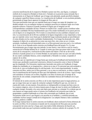 161
concreta manifestación de la respectiva Deidad es poner una foto, una figura, o cualquier
símbolo de la respectiva Deidad en frente de ti. Sentado en tu posición asana mirando fijo e
intensamente en al figura de Godhead que el mago está adorando, puede percibirlo después
de cualquier superficie blanca cercana. La visualización de Godhead es un excelente preludio,
permitiendo al mago hacer aparecer la imagen de Dios ante el.
Este paso preliminar tiene que ser repetido hasta que el mago sea capaz de imaginar a su
deidad estando viva en cualquier tiempo en cualquier posición en cualquier lugar sin el más
pequeño esfuerzo. Entonces el puede combinar la figura que el imagina con las
correspondientes cualidades divinas. Primero no tendrá éxito cuando quiera coordinar todas
las cuatro cualidades Divinas fundamentales que el ha estado meditando en los pasos previos
con la figura en su imaginación. Por lo tanto se concentrará en una cualidad y después en la
otra. La concretización de la Divina cualidad en la figura imaginada es muy importante y tiene
que ser repetida varias veces hasta que la deidad del mago realmente pueda ser percibida por
el como dotada con las cuatro cualidades fundamentales. Si el mago ha alcanzado esto, debe
imaginar el objeto de su adoración no como una mera foto, sino como un ser viviente,
actuando, irradiando con tal intensidad como si su Dios personal estuviera real y vivo enfrente
de el. Esta es la así llamada unión concreta con Godhead fuera del propio Yo. Lo mas
frecuentemente que el mago siga este método, lo mas fuerte y mas efectivo será la visual y
sensación de la Deidad delante de el. Cuando el siente que tiene que poner todo lo que el sabe
acerca de la concepción y realización de Dios dentro del objeto o foto de su devoción,
entonces el puede pensar en su viviente Deidad, la cual aparece ante sus ojos con todo el brillo
de sus cuatro cualidades básicas, como completando y llenando su cuerpo, ocupando el
espacio de su alma.
Esto tiene que ser repetido por el mago hasta que sienta que la Godhead está fuertemente en el
mismo que, perdiendo su personal conciencia, obtiene la sensación como si fuera la Deidad
que ha imaginado. Por frecuentes repeticiones haciendo esta unión con Godhead, el mago
adopta las cualidades en su imaginación, y ahora no es mas el Yo personal que está actuando a
través de el, sino su Godhead quien lo está haciendo. Así el está experimentando la unión
concreta con Dios, unión con su Dios personal, y no es mas su conciencia, su alma o espíritu,
sino la manifestación del Espíritu de Dios que está hablando a través de su boca. Aquí el mago
está uniéndose el mismo con su Dios, llegando a ser Dios el mismo por el tiempo de la
duración de esta unidad, compartiendo todas las cualidades básicas del Godhead con el que
está unido.
El método de la unión concreta con Dios es de la más importancia para la magia práctica, ya
que un mago tiene que ser capaz de contactar cualquier Godhead la que sea, sin tener en
cuenta del credo, en esta manera. Esta práctica es indispensable en teurgia tan bien como en
los conjuros mágicos, esta es la única manera para el mago de traer la unión con Godhead en
cualquier tiempo, forzando a los seres más bajos para ejecutar su voluntad. Es evidente que en
esta manera un mago puede unirse el mismo con Godhead a tal extensión que todas las
propiedades y poderes habitando en el han sido concretado por Godhead, que el está
físicamente unido con el, que llegará a ser peculiar en el también, y continua teniendo sus
cualidades incluso aunque cortado de la imaginación. Los adeptos llaman a tales cualidades
mágicas, poderes o siddhis.
Si el mago maneja hacer la unión concreta con Godhead, ahora realizará la forma abstracta de
la unión con Dios. En el comienzo el puede unir la concepción de Dios para una auxiliar
concepción tal como una luz o fuego, pero mas tarde el debe abstenerse de hacerlo así,
proyectando nada mas que la primera cualidad afuera, entonces adentro de su propio Yo. El
 