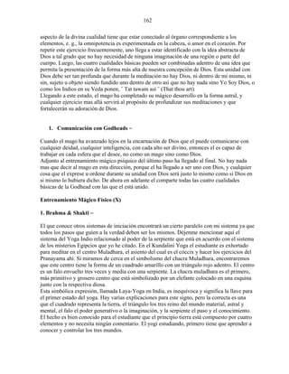162
aspecto de la divina cualidad tiene que estar conectado al órgano correspondiente a los
elementos, e. g., la omnipotencia es experimentada en la cabeza, o amor en el corazón. Por
repetir este ejercicio frecuentemente, uno llega a estar identificado con la idea abstracta de
Dios a tal grado que no hay necesidad de ninguna imaginación de una región o parte del
cuerpo. Luego, las cuatro cualidades básicas pueden ser combinadas adentro de una idea que
permita la presentación de la forma más alta de nuestra concepción de Dios. Esta unidad con
Dios debe ser tan profunda que durante la meditación no hay Dios, ni dentro de mi mismo, ni
sin, sujeto u objeto siendo fundido uno dentro de otro así que no hay nada sino Yo Soy Dios, o
como los Indios en su Veda ponen, ¨ Tat tawam así ¨ (That thou art).
Llegando a este estado, el mago ha completado su mágico desarrollo en la forma astral, y
cualquier ejercicio mas allá servirá al propósito de profundizar sus meditaciones y que
fortalecerán su adoración de Dios.
1. Comunicación con Godheads ~
Cuando el mago ha avanzado lejos en la encarnación de Dios que el puede comunicarse con
cualquier deidad, cualquier inteligencia, con cada alto ser divino, entonces el es capaz de
trabajar en cada esfera que el desee, no como un mago sino como Dios.
Adjunto al entrenamiento mágico psíquico del último paso ha llegado al final. No hay nada
mas que decir al mago en esta dirección, porque el ha llegado a ser uno con Dios, y cualquier
cosa que el exprese u ordene durante su unidad con Dios será justo lo mismo como si Dios en
si mismo lo hubiera dicho. De ahora en adelante el comparte todas las cuatro cualidades
básicas de la Godhead con las que el está unido.
Entrenamiento Mágico Físico (X)
1. Brahma & Shakti ~
El que conoce otros sistemas de iniciación encontrará un cierto paralelo con mi sistema ya que
todos los pasos que guíen a la verdad deben ser los mismos. Déjenme mencionar aquí el
sistema del Yoga Indio relacionado al poder de la serpiente que está en acuerdo con el sistema
de los misterios Egipcios que yo he citado. En el Kundalini Yoga el estudiante es exhortado
para meditar en el centro Muladhara, el asiento del cual es el cóccix y hacer los ejercicios del
Pranayama ahí. Si miramos de cerca en el simbolismo del chacra Muladhara, encontraremos
que este centro tiene la forma de un cuadrado amarillo con un triángulo rojo adentro. El centro
es un falo envuelto tres veces y media con una serpiente. La chacra muladhara es el primero,
más primitivo y grosero centro que está simbolizado por un elefante colocado en una esquina
junto con la respectiva diosa.
Esta simbólica expresión, llamada Laya-Yoga en India, es inequívoca y significa la llave para
el primer estado del yoga. Hay varias explicaciones para este signo, pero la correcta es una
que el cuadrado representa la tierra, el triángulo los tres reino del mundo material, astral y
mental, el falo el poder generativo o la imaginación, y la serpiente el paso y el conocimiento.
El hecho es bien conocido para el estudiante que el principio tierra está compuesto por cuatro
elementos y no necesita ningún comentario. El yogi estudiando, primero tiene que aprender a
conocer y controlar los tres mundos.
 