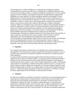 163
Consecuentemente, el chacra muladhara no es nada más que un diagrama iniciático
correspondiente a la primera carta del Tarot. Tal definición no sofisticada definición como
esta nunca ha sido dicha en India, y es dejado al estudiante encontrarla por si mismo si puede
manejar el centro muladhara, si ha logrado el desarrollo correspondiente al diagrama del
Muladhara en su paso espiritual. El chacra muladhara también ha sido llamado el centro
Brakma porque en esta fase de desarrollo el estudiante yogi reconoce a Brahma como el
Godhead en la mas sutil manifestación. Brahma es el eterno, el inescrutable, el universal, el
indefinible, el firme y la calma y por lo tanto la parte positiva. Brama no crea fuera de sí
mismo, sino que todo lo que ha sido creado ha sido hecho por su Shakti, el principio
femenino. Shakti en el muladhara chacra representa la serpiente sinuosa alrededor del falo y
usando la imaginación, su poder creativo. Un montón mas podría ser dicho acerca de este
centro, pero el mago experimentado estará satisfecho con estos apuntes para entender el
paralelo que existe entre la religión y un sistema iniciático. Consecuentemente la Shakti o
poder Kundalini representa la imaginación que el mago tiene que desarrollar
sistemáticamente. Haciendo una mirada retrospectiva a todo nuestro sistema de desarrollo, el
mago ciertamente encontrará que ello solo es su poder creativo del falo, a saber la
imaginación y que ello está jugando el principal papel en este entrenamiento.
Yo he finalizado ya el entrenamiento mágico físico en el Paso IX; por lo tanto me restringiré a
discutir solo algunos poderes ocultos en el siguiente capítulo. Aunque el mago no
necesariamente tendrá que manejarlos todos, nada debe venir como una sorpresa para en su
desarrollo, y tiene que tener la correcta explicación para cada fenómeno oculto.
2. Sugestión ~
En el capítulo relacionado al subconsciente yo he hablado acerca del tema describiendo la
autosugestión. Esas instrucciones van para la sugestión de otras personas también. Lo que es
necesario aquí es pronunciar la fórmula de sugestión estrictamente en el tiempo presente y
forma imperativa.
Un mago siempre transferirá la deseada sugestión dentro del subconsciente en el caso de
alguien que aun no tiene la suficiente madurez. La sugestión puede ser inducida por hablar o
telepatía. Es muy fácil efectivamente para un mago practicar la sugestión a gran distancia.
El puede hacerlo de dos maneras, si por visitar el sujeto mentalmente en orden a influenciarlo,
mejor mientras el esté dormido, o también removiendo la distancia entre el y el sujeto con la
ayuda de akasa en orden a trabajar con la sugestión. Es obvia que cualquier sugestión a larga
distancia también puede ser hecha con un espejo mágico. El efecto de la sugestión puede ser
temed, i.e., dado de tal manera que puede ser hecho en el momento o en el futuro, el tiempo
del efecto sugestionado ha sido transferido al subconsciente del sujeto.
3. Telepatía ~
El campo de la telepatía es semejante a la sugestión. Ciertamente es una mera bagatela para un
mago sugerir sus pensamientos a cualquier persona. Todo lo que necesita considerar es el
hecho que tiene que transmitir los pensamientos no al cuerpo o el alma del sujeto sino
simplemente al espíritu del sujeto. El imagina el espíritu del sujeto, al cual transmite el
pensamiento, omitiendo el cuerpo astral y material. Aquí es dejado completamente al mago
sugerir al sujeto que el es quien sugiere su pensamiento o que es de otra persona, o mas
permitir al sujeto pensar que ello es una idea propia. No solo ideas sino también sentimientos
 