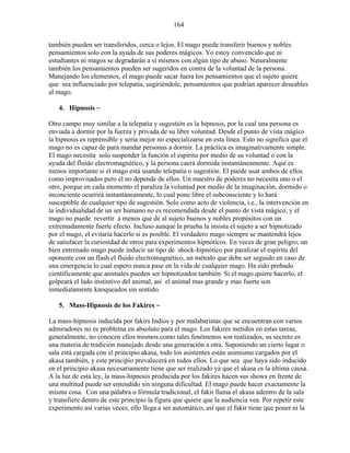164
también pueden ser transferidos, cerca o lejos. El mago puede transferir buenos y nobles
pensamientos solo con la ayuda de sus poderes mágicos. Yo estoy convencido que ni
estudiantes ni magos se degradarán a si mismos con algún tipo de abuso. Naturalmente
también los pensamientos pueden ser sugeridos en contra de la voluntad de la persona.
Manejando los elementos, el mago puede sacar fuera los pensamientos que el sujeto quiere
que sea influenciado por telepatía, sugiriéndole, pensamientos que podrían aparecer deseables
al mago.
4. Hipnosis ~
Otro campo muy similar a la telepatía y sugestión es la hipnosis, por la cual una persona es
enviada a dormir por la fuerza y privada de su libre voluntad. Desde el punto de vista mágico
la hipnosis es reprensible y sería mejor no especializarse en esta línea. Esto no significa que el
mago no es capaz de para mandar personas a dormir. La práctica es imaginativamente simple.
El mago necesita solo suspender la función el espíritu por medio de su voluntad o con la
ayuda del fluido electromagnético, y la persona caerá dormida instantáneamente. Aquí es
menos importante si el mago está usando telepatía o sugestión. El puede usar ambos de ellos
como improvisados pero el no depende de ellos. Un maestro de poderes no necesita uno o el
otro, porque en cada momento el paraliza la voluntad por medio de la imaginación, dormido o
inconciente ocurrirá instantáneamente, lo cual pone libre el subconsciente y lo hará
susceptible de cualquier tipo de sugestión. Solo como acto de violencia, i.e., la intervención en
la individualidad de un ser humano no es recomendada desde el punto de vista mágico, y el
mago no puede revertir a menos que de al sujeto buenos y nobles propósitos con un
extremadamente fuerte efecto. Incluso aunque la prueba la insista el sujeto a ser hipnotizado
por el mago, el evitaría hacerlo si es posible. El verdadero mago siempre se mantendrá lejos
de satisfacer la curiosidad de otros para experimentos hipnóticos. En veces de gran peligro, un
bien entrenado mago puede inducir un tipo de shock-hipnótico por paralizar el espíritu del
oponente con un flash el fluido electromagnético, un método que debe ser seguido en caso de
una emergencia lo cual espero nunca pase en la vida de cualquier mago. Ha sido probado
científicamente que animales pueden ser hipnotizados también. Si el mago quiere hacerlo, el
golpeará el lado instintivo del animal, así el animal mas grande y mas fuerte son
inmediatamente knoqueados sin sentido.
5. Mass-Hipnosis de los Fakires ~
La mass-hipnosis inducida por fakirs Indios y por malabaristas que se encuentran con varios
admiradores no es problema en absoluto para el mago. Los fakires metidos en estas tareas,
generalmente, no conocen ellos mismos como tales fenómenos son realizados, su secreto es
una materia de tradición manejado desde una generación a otra. Suponiendo un cierto lugar o
sala está cargada con el principio akasa, todo los asistentes están asimismo cargados por el
akasa también, y este principio prevalecerá en todos ellos. Lo que sea que haya sido inducido
en el principio akasa necesariamente tiene que ser realizado ya que el akasa es la última causa.
A la luz de esta ley, la mass-hipnosis producida por los fakires hacen sus shows en frente de
una multitud puede ser entendido sin ninguna dificultad. El mago puede hacer exactamente la
misma cosa. Con una palabra o fórmula tradicional, el fakir llama el akasa adentro de la sala
y transfiere dentro de este principio la figura que quiere que la audiencia vea. Por repetir este
experimento así varias veces, ello llega a ser automático, así que el fakir tiene que poner ni la
 