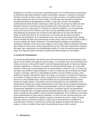 165
imaginación o el akasa o el acto que el espectador quiere ver. Es suficiente para el pronunciar
la fórmula de akasa para mantener la gente concentrada, y después el expresa la ocurrencia
del deseo envuelto en frases cortas o tantras en voz baja, en turnos, y la audiencia percibirá
una figura después de otra en el mismo orden. El hecho que estas fórmulas son genuinas
encantaciones parecen absolutamente increíbles, ya que tales secretos son manejados
tradicionalmente desde familia a familia por cientos de años. Ni incluso los dueños de tales
fórmulas conocen exactamente que tipo de poderes ellos están liberando. Todo lo que el
conoce es que eso o esto pasará si el expresa las respectivas palabras, y el no se preocupa
acerca de la causa de ello. Hechos como estos son muy admirados efectivamente,
principalmente por personas que no tienen la más ligera idea de las leyes más altas de la
magia. En India tales hechos de un ilusionista no son nada más que motivo de dinero.
Haciendo una instantánea de un experimento como este sería como una desilusión, porque
nada en absoluto de todas estas maravillosas escenas serían vistas en el film, excepto el fakir y
su socio sentados ahí riendo cortésmente. Este aparentemente milagroso experimento es
fácilmente explicado a la luz de las leyes mágicas y por lo tanto, deben ser dejado al individuo
para trabajar en tales cosas o incluso especializarse en ellos. Pero para el desarrollo y progreso
del mago, tales experimentos son absolutamente inútiles. Yo solo los menciono para poner al
mago en la figura de dejarlo encontrar la explicación desde el punto de vista mágico.
6. Lectura de Pensamientos ~
Un montón de publicidad ha sido hecho acerca del tema de lectura de los pensamientos. Esto
parece ser una materia, por supuesto, para el mago y lo considera como una concomitancia de
inferior valor para su desarrollo mental. Lectura del pensamiento puede ser hecho por figuras,
intuición, inspiración, y similares, de acuerdo a la actitud mental del mago. No es necesario
remarcar el hecho que los pensamientos de un sujeto pueden ser leídos no solo si el está cerca
del mago, sino también a largas distancias, lo cual no es nada mas que el resultado de trabajar
en akasa. Cada idea, cada acto y cada palabra encuentra su exacto modelo en akasa, como
detallé en el capítulo relacionado a akasa. Si el mago se concentra en el espíritu de la persona
en cuestión, lo carga el mismo con akasa, el puede leer los actuales pensamientos, y si el mira
atrás con su mas profundo deseo, el puede también leer los pensamientos del mas remoto
pasado sin ningún esfuerzo. Tan pronto como el ha alcanzado una cierta habilidad en leer
pensamientos, después de un largo entrenamiento, el será capaz de leer cualquier pensamiento,
incluso los mas escondidos. El formar los pensamientos es un acto intelectual o imaginativo.
Pensamientos imaginativos son más fáciles de leer. Un perfecto tipo de leer pensamiento
puede ser obtenido solo si el mago ha ganado absoluta maestría sobre su espíritu y por lo tanto
sobre su mundo de ideas también. Esta la condición fundamental. De lo contrario el será capaz
de leer pensamientos en forma parcial solamente, o si ellos son solo personas afectivas. Leer
pensamientos no es problema en absoluto; requiere el contacto de mente a mente. El mago
tiene que sentir en si mismo un espíritu, y todo lo que el necesita hacer es establecer la
conexión entre el mismo y la persona en cuestión por imaginar el espíritu del sujeto, sin el
cuerpo y el alma, en orden a tomar todos los pensamientos que el quiere conocer.
6. Psicometría ~
 