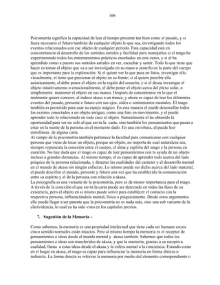 166
Psicometría significa la capacidad de leer el tiempo presente tan bien como el pasado, y si
fuera necesario el futuro también de cualquier objeto lo que sea, investigando todos los
eventos relacionados con ese objeto de cualquier período. Esta capacidad está en
concomitancia al desarrollo de los sentidos astrales y facilidad para manejarlos si el mago ha
experimentado todos los entrenamientos prácticos enseñados en este curso, y si el ha
aprendido como a puesto sus sentidos astrales en ver, escuchar y sentir. Todo lo que tiene que
hacer es tomar el objeto que va a ser investigado en su mano o ponerlo en la parte del cuerpo
que es importante para la exploración. Si el quiere ver lo que pasa en fotos, investigar ello
visualmente, el tiene que presionar el objeto en su frente; si el quiere percibir ello
acústicamente, el debe poner el objeto en la región del corazón, y si el desea investigar el
objeto intuitivamente o emocionalmente, el debe poner el objeto cerca del plexo solar, o
simplemente mantener el objeto en sus manos. Después de concentrarse en lo que el
realmente quiere conocer, el induce akasa a un trance, y ahora es capaz de leer los diferentes
eventos del pasado, presente o futuro con sus ojos, oídos o sentimientos mentales. El mago
también es permitido para usar su espejo mágico. En esta manera el puede desenrollar todos
los eventos conectados a un objeto antiguo, como una foto en movimiento, y el puede
aprender todo lo relacionado en todo caso al objeto. Naturalmente el ha obtenido la
oportunidad para ver no solo al que envía la carta, sino también los pensamientos que pasan a
estar en la mente de la persona en el momento dado. En una envoltura, el puede leer
entrelíneas de alguna carta.
Al campo de la psicometría también pertenece la facultad para comunicarse con cualquier
persona que viene de tocar un objeto, porque un objeto, no importa de cual naturaleza sea,
siempre representa la conexión entre el cuerpo, el alma y espíritu del mago y la persona en
cuestión. No hay duda que el mago es capaz de leer pensamientos con la ayuda de un objeto
incluso a grandes distancias. Al mismo tiempo, el es capaz de aprender todo acerca del lado
psíquico de la persona relacionada, y detectar las cualidades del carácter y el desarrollo mental
en el mundo de akasa sin ningún esfuerzo. Lo mismo puede ser dicho acerca del lado material,
el puede descifrar el pasado, presente y futuro una vez que ha establecido la comunicación
entre su espíritu y el de la persona con relación a akasa.
La psicografía es una variante de la psicometría, pero es de menor importancia para el mago.
A través de la conexión el que envía la carta puede ser detectado en todas las fases de su
existencia, pero el objeto en si mismo puede servir para establecer el contacto con la
respectiva persona, influenciándola mental, física o psíquicamente. Desde estos argumentos
ello puede llegar a ser patente que la psicometría no es nada más, sino una sub variante de la
clarividencia, lo cual ya ha sido visto en los capítulos previos.
7. Sugestión de la Memoria ~
Como sabemos, la memoria es una propiedad intelectual que tiene cada ser humano cuyos
cinco sentido normales están intactos. Pero al mismo tiempo la memoria es el receptor de
pensamientos e ideas desde el mundo mental y akasa también. Sabemos que todos los
pensamientos e ideas son transferidos de akasa, y que la memoria, gracias a su receptiva
cualidad, llama a estas ideas desde el akasa y la esfera mental a la conciencia. Estando como
en el hogar en akasa, el mago es capaz para influenciar la memoria en forma directa o
indirecta. La forma directa es reforzar la memoria por medio del elemento correspondiente o
 
