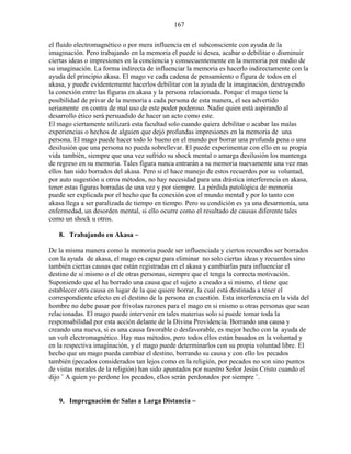 167
el fluido electromagnético o por mera influencia en el subconsciente con ayuda de la
imaginación. Pero trabajando en la memoria el puede si desea, acabar o debilitar o disminuir
ciertas ideas o impresiones en la conciencia y consecuentemente en la memoria por medio de
su imaginación. La forma indirecta de influenciar la memoria es hacerlo indirectamente con la
ayuda del principio akasa. El mago ve cada cadena de pensamiento o figura de todos en el
akasa, y puede evidentemente hacerlos debilitar con la ayuda de la imaginación, destruyendo
la conexión entre las figuras en akasa y la persona relacionada. Porque el mago tiene la
posibilidad de privar de la memoria a cada persona de esta manera, el sea advertido
seriamente en contra de mal uso de este poder poderoso. Nadie quien está aspirando al
desarrollo ético será persuadido de hacer un acto como este.
El mago ciertamente utilizará esta facultad solo cuando quiera debilitar o acabar las malas
experiencias o hechos de alguien que dejó profundas impresiones en la memoria de una
persona. El mago puede hacer todo lo bueno en el mundo por borrar una profunda pena o una
desilusión que una persona no pueda sobrellevar. El puede experimentar con ello en su propia
vida también, siempre que una vez sufrido su shock mental o amarga desilusión los mantenga
de regreso en su memoria. Tales figura nunca entrarán a su memoria nuevamente una vez mas
ellos han sido borrados del akasa. Pero si el hace manejo de estos recuerdos por su voluntad,
por auto sugestión u otros métodos, no hay necesidad para una drástica interferencia en akasa,
tener estas figuras borradas de una vez y por siempre. La pérdida patológica de memoria
puede ser explicada por el hecho que la conexión con el mundo mental y por lo tanto con
akasa llega a ser paralizada de tiempo en tiempo. Pero su condición es ya una desarmonía, una
enfermedad, un desorden mental, si ello ocurre como el resultado de causas diferente tales
como un shock u otros.
8. Trabajando en Akasa ~
De la misma manera como la memoria puede ser influenciada y ciertos recuerdos ser borrados
con la ayuda de akasa, el mago es capaz para eliminar no solo ciertas ideas y recuerdos sino
también ciertas causas que están registradas en el akasa y cambiarlas para influenciar el
destino de si mismo o el de otras personas, siempre que el tenga la correcta motivación.
Suponiendo que el ha borrado una causa que el sujeto a creado a si mismo, el tiene que
establecer otra causa en lugar de la que quiere borrar, la cual está destinada a tener el
correspondiente efecto en el destino de la persona en cuestión. Esta interferencia en la vida del
hombre no debe pasar por frívolas razones para el mago en si mismo u otras personas que sean
relacionadas. El mago puede intervenir en tales materias solo si puede tomar toda la
responsabilidad por esta acción delante de la Divina Providencia. Borrando una causa y
creando una nueva, si es una causa favorable o desfavorable, es mejor hecho con la ayuda de
un volt electromagnético. Hay mas métodos, pero todos ellos están basados en la voluntad y
en la respectiva imaginación, y el mago puede determinarlos con su propia voluntad libre. El
hecho que un mago pueda cambiar el destino, borrando su causa y con ello los pecados
también (pecados considerados tan lejos como en la religión, por pecados no son sino puntos
de vistas morales de la religión) han sido apuntados por nuestro Señor Jesús Cristo cuando el
dijo ¨ A quien yo perdone los pecados, ellos serán perdonados por siempre ¨.
9. Impregnación de Salas a Larga Distancia ~
 