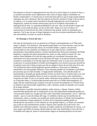 168
Previamente yo discutí la impregnación de una sala en la cual el mago en si mismo lo hace, y
yo también recomendé varios implementos tales como el espejo mágico combinado con
fluidos condensadores. Un hecho que no mencioné hasta ahora es que el mago puede también
impregnar una sala a distancia. Hay dos maneras de hacerlo; primero el mago visita la sala en
su espíritu o en su cuerpo astral, haciendo la deseada impregnación con la ayuda de la
imaginación, usando las mismas instrucciones que di en el capítulo relacionado a la
impregnación de salas. La segunda posibilidad es unir esta sala a la sala donde el mago está
viviendo, con la ayuda de akasa, así que las dos salas llegan a ser una con akasa. En
consecuencia la conexión de dos salas, la distancia mas grande puede ser puenteada, por
supuesto. Con lo que sea que el mago impregne su sala con esto pasa naturalmente sobre la
otra sala también, sin tener en cuenta la distancia.
10. Mensajes a Través del Aire ~
Este tipo de transmisión es de uso general en el Oriente y principalmente en el Tibet entre
magos y adeptos. Si la distancia, cuan grande pueda llegar a ser entre persona o sala, ha sido
puenteada a través del principio akasa, así cruzando tiempo y espacio, una persona
comunicando en esta condición con alguien no es solo capaz de leer y transferir los
pensamientos sino también producir y recibir manifestaciones físicas por transporte del fluido
magnético a aquellos dos polos puenteados los cuales ya están unidos en akasa. De esta
manera, frases habladas en la sala del mago pueden ser escuchadas físicamente muy
claramente en la sala conectada a través del akasa del mago. Si la persona distante responde,
el puede ser escuchado en la sala del mago tan claramente como si el que envía estuviera ahí
en persona. Es esencial producir el fluido electromagnético en la forma exacta que describí en
el capítulo acerca del volting excepto que ello no adopta la forma de una bola sino de la sala.
Tal combinación akasa electromagnética permite palabras y frases para ser habladas y
transferidas a las más grandes distancias. Estos mensajes pueden ser escuchados o percibidos
por personas que no están iniciadas ni mágicamente entrenadas. Este método puede ser
materializado a tal grado que puede producir incluso un efecto físico. El punto aquí es no solo
transmitir ideas sino palabras físicas, lo cual es conocido en la ciencia como transmisión y
recepción sin cable. El éter en el cual las ondas vibratorias de las palabras se están moviendo
en el principio akasa, y la electricidad necesaria para ello es el fluido electromagnético. El
mago sabe por experiencia que cualquier cosa que la ciencia ha producido en la forma física,
no importa si por electricidad, magnetismo, calor y demases, puede ser logrado con la ayuda
de la magia también.
De esta manera es posible transmitir palabras, ondas sonoras, y figuras. Figuras visibles
materializadas producidas por la imaginación en una sala mágicamente preparada pueden ser
vista por gente donde sea, siempre que ellos estén conectados acústicamente con la ¨ radio del
estudio ¨, que es la sala de trabajo del mago. Es también evidente que la transferencia de
sentimientos, olores y similares son posible por medio del akasa y el fluido electromagnético
que los transmiten a largas distancias. El efecto de los elementos también puede ser
transferido de esta manera. El éter material no está agotado todavía, y el futuro nos enseñará
que un día no solo transmitiremos sonido y figuras como aquellos de la televisión, sino
también otros diferentes poderes. Aquí hay un amplio campo de actividad para la ciencia, y yo
estoy seguro que habrá un tiempo cuando ondas de calor sean transferidas a través del éter, y
el también será capaz de poner el conocimiento mágico en armonía perfecta con las artes
 