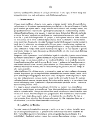 169
técnicas y con la química. Basado en las leyes universales, el sería capaz de hacer mas y mas
grandes inventos, pero cada anticipación sería fatídico para el mago.
11. Exteriorización ~
El mago ha aprendido en este curso como separar su cuerpo mental y astral del cuerpo físico,
y el problema por lo tanto no representa ninguna novedad para el. Lo que el ignora es el hecho
que el no tiene que separar todo el cuerpo mental o astral mientras hace este experimento, sino
que puede exteriorizar o desconectar algunas partes del cuerpo. El cuerpo mental y astral no
están confinados al tiempo ni al espacio, el mago será capaz de transferir diferentes partes de
su cuerpo incluso a las distancias mas lejanas tan pronto como el separe estas partes en el
akasa con la ayuda de la imaginación. Por ejemplo, el será capaz de transferir uno o ambos de
sus ojos adonde sea en orden a obtener impresiones de ahí en exactamente la misma manera
como si estuviera físicamente, sin perder fuerza en transferir todo su cuerpo mental o astral. El
puede hacer lo mismo con sus oídos mental o físico en orden a escuchar cosas en distancias
sin límites. Primero, el lo hará a través de su imaginación con su cuerpo espiritual solamente,
y mas tarde con su cuerpo astral, De esta manera el será capaz de ver y de escuchar lo que sea
en el mismo tiempo por medio de sus ojos y oídos transferidos sin estar en un estado de trance
o en el mundo primario.
Tan pronto como el posea una cierta habilidad en la práctica ojo-oído, el puede tratar el mismo
experimento con sus manos y gradualmente con sus pies también. El lo hará mentalmente
primero, luego con sus manos astrales, y por condensar lo último con la ayuda del elemento
tierra el puede materializarlas físicamente. Es obvio que el será capaz de hacer lo mismo por
estas manos materializadas, causando golpes sonoros, etc. Naturalmente un amplio espectro
podría ser hecho de esta manera, pero un verdadero mago no gastará su precioso tiempo en
tales trucos infantiles.
La facultad de escribir a distancia entre personas vivas puede ser interpretada en esta manera
también. Suponiendo que un mago habilidoso ha exteriorizado su mano mental y astral con la
ayuda de la imaginación por pensar de la mano como ser algo mas donde un pedazo de papel
y un lápiz está preparados, su mano mental y astral pueden aprovechar la mano del socio en
cualquier distancia y dar un mensaje normal. Es incluso posible transferir la correcta escritura
manual del mago por este experimento. Adeptos llaman a este particular hazaña ¨ escritura a
distancia entre personas vivas ¨.
Si el mago ha ganado una cierta maestría en exteriorizar sus manos y pies, otros objetos
pueden ser transferidos en la misma forma. En un último capítulo yo estoy describiendo como
hacer un objeto invisible. El mago notará que el no puede escuchar con sus oídos físicos o ver
con sus ojos físicos, percibir cualquier cosa que pase cerca de el mientras está exteriorizando
sus ojos y oídos afuera de su cuerpo, incluso si el mantiene los ojos abiertos. Así para la
exteriorización de un miembro, digo, la mano, ello queda sin vida, cataléptico, hasta que el
miembro astral o mental ha sido reconectado con el cuerpo.
12. Magia Para Ser Invisible ~
En varios cuentos de hadas la historia es que el hechicero se hace el mismo invisible, o que
hay un anillo peculiar que hace a la gente invisible si ellos mueven el anillo alrededor del
dedo. Varios libros describen talismanes y gemas otorgando al portador el regalo de la
invisibilidad y dando instrucciones en esta línea también. Pero nada de este tipo es confiable
 