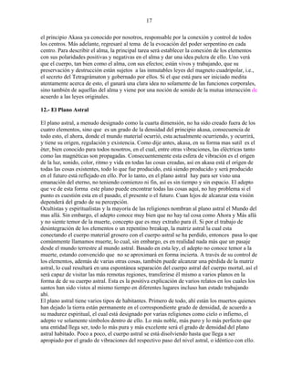 17
el principio Akasa ya conocido por nosotros, responsable por la conexión y control de todos
los centros. Más adelante, regresaré al tema de la evocación del poder serpentino en cada
centro. Para describir el alma, la principal tarea será establecer la conexión de los elementos
con sus polaridades positivas y negativas en el alma y dar una idea pulcra de ello. Uno verá
que el cuerpo, tan bien como el alma, con sus efectos; están vivos y trabajando, que su
preservación y destrucción están sujetos a las inmutables leyes del magneto cuadripolar, i.e.,
el secreto del Tetragrámaton y gobernado por ellos. Si el que está para ser iniciado medita
atentamente acerca de esto, el ganará una clara idea no solamente de las funciones corporales,
sino también de aquellas del alma y viene por una noción de sonido de la mutua interacción de
acuerdo a las leyes originales.
12.- El Plano Astral
El plano astral, a menudo designado como la cuarta dimensión, no ha sido creado fuera de los
cuatro elementos, sino que es un grado de la densidad del principio akasa, consecuencia de
todo esto, el ahora, donde el mundo material ocurrió, esta actualmente ocurriendo, y ocurrirá,
y tiene su origen, regulación y existencia. Como dije antes, akasa, en su forma mas sutil es el
éter, bien conocido para todos nosotros, en el cual, entre otras vibraciones, las eléctricas tanto
como las magnéticas son propagadas. Consecuentemente esta esfera de vibración es el origen
de la luz, sonido, color, ritmo y vida en todas las cosas creadas, así en akasa está el origen de
todas las cosas existentes, todo lo que fue producido, está siendo producido y será producido
en el futuro está reflejado en ello. Por lo tanto, en el plano astral hay para ser visto una
emanación del eterno, no teniendo comienzo ni fin, así es sin tiempo y sin espacio. El adepto
que ve de esta forma este plano puede encontrar todas las cosas aquí, no hay problema si el
punto es cuestión esta en el pasado, el presente o el futuro. Cuan lejos de alcanzar esta visión
dependerá del grado de su percepción.
Ocultistas y espiritualistas y la mayoría de las religiones nombran al plano astral el Mundo del
mas allá. Sin embargo, el adepto conoce muy bien que no hay tal cosa como Ahora y Más allá
y no siente temor de la muerte, concepto que es muy extraño para él. Si por el trabajo de
desintegración de los elementos o un repentino breakup, la matriz astral la cual esta
conectando el cuerpo material grosero con el cuerpo astral se ha perdido, entonces pasa lo que
comúnmente llamamos muerte, lo cual, sin embargo, es en realidad nada más que un pasaje
desde el mundo terrestre al mundo astral. Basado en esta ley, el adepto no conoce temor a la
muerte, estando convencido que no se aproximará en forma incierta. A través de su control de
los elementos, además de varias otras cosas, también puede alcanzar una pérdida de la matriz
astral, lo cual resultará en una espontánea separación del cuerpo astral del cuerpo mortal, así el
será capaz de visitar las más remotas regiones, transferirse él mismo a varios planos en la
forma de de su cuerpo astral. Esta es la positiva explicación de varios relatos en los cuales los
santos han sido vistos al mismo tiempo en diferentes lugares incluso han estado trabajando
ahí.
El plano astral tiene varios tipos de habitantes. Primero de todo, ahí están los muertos quienes
han dejado la tierra están permanente en el correspondiente grado de densidad, de acuerdo a
su madurez espiritual, el cual está designado por varias religiones como cielo o infierno, el
adepto ve solamente símbolos dentro de ello. Lo más noble, más puro y lo más perfecto que
una entidad llega ser, todo lo más pura y más excelente será el grado de densidad del plano
astral habitado. Poco a poco, el cuerpo astral se está disolviendo hasta que llega a ser
apropiado por el grado de vibraciones del respectivo paso del nivel astral, o idéntico con ello.
 