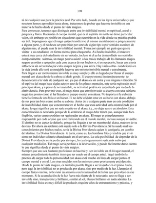 170
ni de cualquier uso para la práctica real. Por otro lado, basado en las leyes universales y que
nosotros hemos aprendido hasta ahora, trataremos de probar que hacerse invisible es una
materia de hecho desde el punto de vista mágico.
Para comenzar, tenemos que distinguir entre una invisibilidad mental o espiritual, astral o
psíquica y física. Haciendo el cuerpo mental, que es el espíritu invisible no tiene particular
valor, sin embargo es posible en situaciones que ocurrirán en la vida donde su práctica podría
ser útil. Supongamos que el mago quiere transferirse el mismo mentalmente o psíquicamente
a alguna parte, y el no desea ser percibido por seres de algún tipo o por sentidos asesinos de
alguien mas, el puede usar la invisibilidad mental. Toma por ejemplo un gurú que quiere
visitar a su estudiante en forma mental para chequearlo. Así hecho invisible, el maestro
estará muy cerca del estudiante sin ser notado, incluso si el ya ha desarrollado sus sentidos
completamente. Además, un mago podría asistir a los malos trabajos de los llamados magos
negros en orden a aprender cada cosa acerca de sus hechos o, si es necesario, hacer una cierta
influencia sin ser notado por estos magos negros y sus seres. Hay varias otras condiciones en
la vida donde ello será aconsejable hacerse uno mismo invisible mental o astralmente.
Para llegar a ser mentalmente invisible es muy simple y ello es logrado por llenar el cuerpo
mental con akasa desde la cabeza al dedo gordo. El cuerpo mental instantáneamente se
desvanecerá a la vista de cualquier ser, ya que el akasa es sin color y sin ninguna vibración. Si
el espíritu del mago hace algún acto en uno de los planos mentales, este sería registrado en el
principio akasa, y a pesar de ser invisible, su actividad podría ser encontrada por medo de la
clarividencia. Para prevenir esto, el mago tiene que envolver todo su cuerpo con una cubierta
negra tan pronto como el ha llenado su cuerpo mental con akasa. No importa si la cubierta
tiene la forma de una bola o un huevo. El no debe olvidar estar en solitario con akasa, debajo
de sus pies tan bien como arriba su cabeza. Antes de ir a alguna parte mas en esta condición
de invisibilidad, tiene que concentrarse en el hecho que esta actividad sería neutralizada por el
akasa; lo que significa que no sería escrito en el akasa, i.e., no dejar rastro en absoluto. Esta
concentración es necesaria porque de lo contrario el mago debe temer que, aunque más bien
ilegibles, varias causas podrían ser registradas en akasa. El mago es completamente
responsable por cada acción que esté realizando en el mundo mental, incluso aunque invisible.
El destino no es capaz de dañarlo, porque ha llegado a ser un maestro del akasa, maestro de su
destino. De ahora en adelante está sujeto solo a la Divina Providencia. Si ha usado mal sus
conocimientos por hechos malos, sería la Divina Providencia quien lo castigaría, en cambio
del destino. La Divina Providencia le daría, como es, los hombros fríos y tendría que vivir
como un individuo solitario abandonado en el universo. La sola posibilidad de depender de la
Divina Providencia sería perder por siempre, lo cual seguramente sería más malo que
cualquier maldición. Tal mago sería perdido a la destrucción, y puede fácilmente darse cuenta
lo que significa desde el punto de vista mágico.
Siempre que uno sea bastante proficiente en hacerse y ser invisible en el divagar mental, el
mismo procedimiento también tiene que ser usado en el cuerpo astral. Aquí también la
práctica de cargar toda la personalidad con akasa está mucho en línea de cargar juntos el
cuerpo mental y astral. Las otras medidas son las mismas como previamente está descrito.
Desde le punto de vista mágico, es también posible llegar a ser invisible en el plano físico,
pero aquí la invisibilidad no es producida por akasa, sino por medio de la luz. Llenando el
cuerpo físico con luz, debe estar en armonía con la intensidad de la luz que prevalece en ese
momento. Si la acumulación de la luz fuera más fuerte de lo necesario, uno no llega a ser
invisible sino, transparente y brillante, similar al sol, blanco brillante sin nada adentro. La
invisibilidad física es muy difícil de producir; requiere años de entrenamiento y práctica, y
 