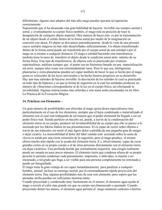 171
difícilmente alguien sino adeptos del más alto rango pueden ejecutar tal operación
correctamente.
Suponiendo que el ha alcanzado esta gran habilidad de hacerse invisible sus cuerpos mental y
astral, y eventualmente su cuerpo físico también, el mago está en posición de traer la
desaparición de cualquier objeto material. Otra manera de hacer esto es por la transmutación
de un objeto desde el sólido dentro de la forma astral por medio de la imaginación en
conexión con akasa. El objeto se desvanece automáticamente desde la vista de una persona
cuyos sentidos mágicos no han sido desarrollados suficientemente. Un objeto transformado
dentro de la forma astral puede ser transferido por el cuerpo astral de una entidad o por el
mago en si mismo a cualquier distancia. El mago o entidad haciendo esta transferencia
también tiene la tarea de transferir el objeto desde la condición astral atrás adentro de su
forma física. Este tipo de transferencia de objetos solo es practicado por criaturas
espiritualistas, médium siempre que el punto sea un fenómeno basado en una materialización
sin error, aunque tales cosas son extremadamente raras. Pero lo que sea, inteligencias
planetarias y extra planetarias pueden ser capaz también de hacer lo que es hecho por el mago
quien es conocedor de las leyes universales y ha hecho buenos progresos en su desarrollo.
Hay aun mas métodos de hacerse invisible: la desviación de los sentidos lo cual es practicado
en todo tipo de hipnosis y en que la forma de sugestión en la cual las entidades producen un
número de vibraciones correspondiente al de la luz en el cuerpo físico, así efectuando la
invisibilidad. Algunas instrucciones mas referidas a este tema serán encontradas en mi libro
La Práctica de la Evocación Mágica.
14. Prácticas con Elementos ~
Un gran número de posibilidades son ofrecidas al mago quien desea especializarse mas
particularmente en el uso de los elementos, siempre que el haya condensado o materializado el
elemento con el cual está trabajando de tal manera que el poder elemental ha llegado a ser un
poder físico real. Siendo perfecto en hacerlo así, puede, a través de la condensación del
elemento tierra en su cuerpo, producir tal invulnerabilidad de su cuerpo que ello se parece a lo
mostrado por los fakires Indios en sus presentaciones. El es capaz de correr sobre objetos a
través de sus músculos sin sentir el más ligero dolor o pérdida de una pequeña gota de sangre
o dejar cicatriz. La insensibilidad al dolor del fakir cuando está acostado sobre la cama de
clavos es traída por una cierta extensión de la sugestión, pero el mago produce el mismo
efecto mucho más rápido con la ayuda del elemento tierra. E s, efectivamente, capaz de curar
grandes cortes en su propio cuerpo o el de otras personas directamente con el elemento tierra
sin dejar cicatrices. Una profunda herida que normalmente requeriría una cirugía realmente
puede ser sanada en unos pocos minutos. El elemento tierra que condensa afuera de su propia
persona le permite condensar cada pensamiento, impresión, o individuo, si muerto o no
encarnado, a tal grado que llega a ser visible para una persona completamente no entrenada y
puede ser fotografiado.
El mago tiene la gran ventaja de ser capaz instantáneamente para paralizar a cualquier
hombre, animal, incluso su enemigo mortal, por la extremadamente rápida proyección del
elemento tierra. Hay algunas posibilidades mas de usar este elemento, pero espero que las
anotadas arriba puedan ser suficientes mientras tanto.
Cuando proyectado y condensado muy fuertemente en el mismo, el elemento agua ayuda al
mago a resistir el calor mas grande sin que su cuerpo sea chamuscado o quemado. Cuando
proyectado dentro las manos, el elemento agua permite al mago mantener carbones o hierros
 