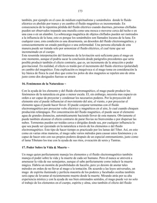 173
también, por ejemplo en el caso de médium espiritualistas y sonámbulos donde le fluido
eléctrico es abolido por trance y en cambio el fluido magnético es incrementado. En
consecuencia de la repentina pérdida del fluido eléctrico cuando duermes, personas chifladas
pueden ser observados trepando una muralla como una mosca o moverse cerca del techo o en
una casa o en un alambre. La sobrecarga magnética de objetos chiflados pueden ser rastreados
a la influencia de la luna; esto es porque los sonámbulos son llamados locuras de la luna. En
cualquier caso, esta condición es una desarmonía, un desorden del fluido electromagnético, y
consecuentemente un estado patológico o una enfermedad. Una persona afectada de esta
manera puede ser tratada solo por armonizar el fluido eléctrico, el cual tiene que ser
incrementado en el cuerpo.
Esta resumida interpretación del fenómeno de la levitación será suficiente para el mago en
este momento, aunque el podría sacar la conclusión desde parágrafos precedentes que sería
posible producir también el efecto contrario, que es, un incremento de la atracción o poder
gravitacional. En realidad, el efecto es traído por el incremento del fluido eléctrico (polaridad)
en cambio del magnético. Esta explicación es inequívoca si el mago toma en consideración la
ley básica de física la cual dice que como los polos de dos magnetos se repelen uno de otras
justo como dos desiguales fuerzas se atraen
16. Fenómenos de la Naturaleza ~
Con la ayuda de los elemento y del fluido electromagnético, el mago puede producir los
fenómenos de la naturaleza en gran o menor escala. El, sin embargo, necesita mas espacio en
orden a ser capaz de proyectar y condensar los necesarios poderes. Por la proyección del
elemento aire el puede influenciar el movimiento del aire, el viento, o por proyectar el
elemento agua el puede hacer llover. El puede conjurar tormentas con el fluido
electromagnético por proyectar volts eléctrico y magnéticos en el aire, lo cual cuando choquen
producirán relámpagos. Por concentración del fluido magnético, el puede sacar el elemento
agua de grandes distancias, automáticamente haciendo llover de esta manera. Obviamente el
puede también alcanzar el efecto contrario de parar lluvias no bienvenidas o por dispersar las
nubes. Tormentas pueden ser traídas cerca o dirigidas donde sea, por cualquier influencia lo
que sea puede ser ejecutado en la naturaleza a través de los elementos o del fluido
electromagnético. Este tipo de hacer tiempo es practicado por los lamas del Tibet. Así, en esto
como en varias otras maneras, el mago sabe varios métodos para causar estos fenómenos y es
capaz de hacer esto con sus propios poderes después de un especial entrenamiento, justo como
el lama Tibetano los trae con la ayuda de sus ritos, evocación de seres y Tantras.
17. Poder Sobre la Vida & Muerte ~
Un mago quien perfectamente maneja los elementos y el fluido electromagnético también
maneja el poder sobre la vida y la muerte de cada ser humano. Pero el nunca se atreverá a
amenazar la vida de sus semejantes, aunque el sabe perfectamente como inducir la muerte
mágica. Habría un montón de posibilidades de hacerlo, pero yo desisto de anotar tales
métodos en orden de no llevar al mago a la tentación. De acuerdo a las leyes universales, un
mago de espíritu iluminado y perfecta maestría de los poderes y facultades ocultas también
será capaz de levantar al recientemente muerto desde la muerte. Mirando atrás por su alta
experiencia mística y con la ayuda de sus bien entrenados sentidos, el mago puede ver no solo
el trabajo de los elementos en el cuerpo, espíritu y alma, sino también el efecto del fluido
 