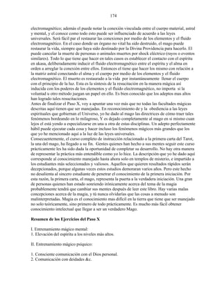 174
electromagnético; además el puede notar la conexión vinculada entre el cuerpo material, astral
y mental, y el conoce como todo esto puede ser influenciado de acuerdo a las leyes
universales. Será fácil par el restaurar las conexiones por medio de los elementos y el fluido
electromagnético. En el caso donde un órgano no vital ha sido destruido, el mago puede
restaurar la vida, siempre que haya sido destinado por la Divina Providencia para hacerlo. El
puede cancelar la muerte de personas o animales muertos por shock eléctrico (rayos o eventos
similares). Todo lo que tiene que hacer en tales casos es establecer el contacto con el espíritu
en akasa, deliberadamente inducir el fluido electromagnético entre el espíritu y el alma en
orden a arreglar la conexión entre ellos. Entonces el tiene que hacer los mismo con relación a
la matriz astral conectando el alma y el cuerpo por medio de los elementos y el fluido
electromagnético. El muerto es restaurado a la vida por instantáneamente llenar el cuerpo
con el principio de la luz. Esta es la síntesis de la resucitación en la manera mágica así
inducida con los poderes de los elementos y el fluido electromagnético, no importa si la
voluntad u otro método juegan un papel en ello. Es bien conocido que los adeptos mas altos
han logrado tales resucitaciones.
Antes de finalizar el Paso X, voy a apuntar una vez más que no todas las facultades mágicas
descritas aquí tienen que ser manejadas. En reconocimiento de y la obediencia a las leyes
espirituales que gobiernan el Universo, yo he dado al mago las directrices de cómo traer tales
fenómenos bordeando en lo milagroso, Y es dejado completamente al mago en si mismo cuan
lejos el está yendo a especializarse en una u otra de estas disciplinas. Un adepto perfectamente
hábil puede ejecutar cada cosa y hacer incluso los fenómenos mágicos más grandes que los
que yo he mencionado aquí a la luz de las leyes universales.
Consecuentemente, el curso completo de instrucción relacionado a la primera carta del Tarot,
la una del mago, ha llegado a su fin. Gentes quienes han hecho a sus mentes seguir este curso
prácticamente les ha sido dada la oportunidad de completar su desarrollo. No hay otra manera
de representar la práctica más entendible como yo lo hice. La descripción que yo he dado aquí
corresponde al conocimiento manejado hasta ahora solo en templos de misterio, e impartido a
los estudiantes más seleccionados y valiosos. Aquellos que quieren resultados rápidos serán
decepcionados, porque algunas veces estos estudios demoraran varios años. Pero este hecho
no desalienta al sincero estudiante de penetrar el conocimiento de la primera iniciación. Por
esta razón, la primera carta, el mago, representa la puerta a la verdadera iniciación. Una gran
de personas quienes han estado sonriendo irónicamente acerca del tema de la magia
probablemente tendrá que cambiar sus mentes después de leer este libro. Hay varias malas
concepciones acerca de la magia, y tú nunca olvidarías que las cosas a menudo son
malinterpretadas. Magia es el conocimiento mas difícil en la tierra que tiene que ser manejado
no solo teóricamente, sino primero de todo prácticamente. Es mucho más fácil obtener
conocimiento intelectual que llegar a ser un verdadero Mago.
Resumen de los Ejercicios del Paso X
I. Entrenamiento mágico mental:
1. Elevación del espíritu a los niveles más altos.
II. Entrenamiento mágico psíquico:
1. Consciente comunicación con el Dios personal.
2. Comunicación con deidades &c.
 