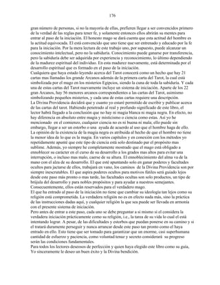 176
gran número de personas, si no la mayoría de ellas, prefieren llegar a ser convencidos primero
de la verdad de las reglas para tener fe, y solamente entonces ellos abrirán su mentes para
entrar al paso de la iniciación. El honesto mago se dará cuenta que esta actitud del hombre es
la actitud equivocada. El está convencido que uno tiene que ser entrenado y educado por la fe
para la iniciación. Por la mera lectura de este trabajo uno, por supuesto, puede alcanzar un
conocimiento intelectual, pero no la sabiduría. Conocimiento puede ganarse por transferencia,
pero la sabiduría debe ser adquirida por experiencia y reconocimiento, lo último dependiendo
de la madurez espiritual del individuo. En esta madurez nuevamente, está determinada por el
desarrollo espiritual que es formado en el paso de la iniciación.
Cualquiera que haya estado leyendo acerca del Tarot conocerá como un hecho que hay 21
cartas mas llamadas los grande Arcanos además de la primera carta del Tarot, la cual está
simbolizada por el mago en los misterios Egipcios, siendo la cuna de toda la sabiduría. Y cada
una de estas cartas del Tarot nuevamente incluye un sistema de iniciación. Aparte de los 22
gran Arcanos, hay 56 menores arcanos correspondientes a las cartas del Tarot, asimismo
simbolizando pequeños misterios, y cada una de estas cartas requiere una descripción.
La Divina Providencia decidirá que y cuanto yo estaré permitido de escribir y publicar acerca
de las cartas del tarot. Habiendo penetrado al real y profundo significado de este libro, el
lector habrá llegado a la conclusión que no hay ni magia blanca ni magia negra. En efecto, no
hay diferencia en absoluto entre magia y misticismo o ciencia como estas. Así yo he
mencionado en el comienzo, cualquier ciencia no es ni buena ni mala; ello puede sin
embargo, llegar a ser un estorbo o una ayuda de acuerdo al uso que el hombre haga de ello.
La opinión de la existencia de la magia negra es atribuida al hecho de que el hombre no tiene
la menor idea de lo que es la magia. En varios capítulos y en conexión con los métodos yo
repetidamente apunté que este tipo de ciencia está solo destinado par el propósito mas
sublime. Además, yo siempre he completamente mostrado que el mago está obligado a
ennoblecer su carácter en el curso de su desarrollo a los grados mas altos para evitar una
interrupción, o incluso mas malo, caerse de su altura. El ennoblecimiento del alma va de la
mano con el alza de su desarrollo. El que esté apuntando solo en ganar poderes y facultades
ocultos para jactarse de ellos, trabajará en vano, los caminos de la Divina Providencia son por
siempre inescrutables. El que aspira poderes ocultos para motivos fútiles será guiado lejos
desde este paso más pronto o mas tarde, las facultades ocultas son solo productos, un tipo de
brújula del desarrollo y para nobles propósitos y para ayudar a nuestros semejantes.
Consecuentemente, ellos están reservados para el verdadero mago.
El que ha entrado al paso de la iniciación no tiene que cambiar su ideología tan lejos como su
religión está comprometida. La verdadera religión no es en efecto nada más, sino la práctica
de las instrucciones dadas aquí, y cualquier religión la que sea puede ser llevada en armonía
con el presente sistema de iniciación.
Pero antes de entrar a este paso, cada uno se debe preguntar a si mismo si el considera la
verdadera iniciación prácticamente como su religión, i.e., la tarea de su vida lo cual el está
intentando lograr. A pesar, de las dificultades y estorbos que puedan ponerse en su camino y si
el tratará duramente perseguir y nunca arrancar desde este paso tan pronto como el haya
entrado en ello. Esto tiene que ser tomado para garantizar que un enorme, casi superhumana
cantidad de esfuerzo y paciencia, como voluntad tenaz y secreto considerará su progreso
serán las condiciones fundamentales.
Para todos los lectores deseosos de perfección y quien haya elegido este libro como su guía,
Yo sinceramente le deseo un buen éxito y la Divina bendición.
 