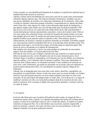 18
Como se puede ver, esta identificación depende de la madurez y la perfección espiritual que la
entidad relacionada alcanzó en esta tierra.
Además, el plano astral está habitado por varios otros seres de los cuales estoy mencionando
solamente algunas especies aquí. Ahí están los llamados elementarios, entidades con una o
muy pocas cualidades, de acuerdo a las vibraciones dominantes de los elementos. Ellos están
viviendo en similares vibraciones propias al hombre y transmitidas por él, adentro del plano
astral. Entre ellos, están algunos los cuales ya han alcanzado algún grado de inteligencia, y
que algunos magos están usando esos seres de bajo poder para sus propios propósitos. Otro
tipo de seres son las larvas, los cuales han sido traídos dentro de la vida concientemente o
inconcientemente por intensos pensamientos sensoriales, a través de la matriz astral. Ellos no
son seres reales, sino solamente formas creciendo de la pasión del mundo animal, en el más
bajo peldaño del nivel astral. Su instinto de auto-preservación los lleva dentro de la esfera de
aquellos hombres cuyas pasiones están en respuesta a ellos. Ellos trataran, directa o
indirectamente, de alcanzar y manejar las pasiones dormidas en el hombre. El hombre cargado
con varias pasiones atraerá y hospedará tales larvas en la más baja esfera del plano astral. Una
gran pelea toma lugar y, en el tema de la magia, este hecho juega un importante papel. Mas
acerca de esto es encontrado en el capitulo de introspección.
Hay también otros elemetarios y larvas, los cuales pueden ser producidos de una manera
mágica. Para mas detalles, ver la parte práctica de este libro.
Otro tipo de seres con los que el adepto a menudo tiene que contactar en el plano astral no
deben ser pasados por alto, son los llamados seres de los cuatro elementos puros. En el
elemento fuego su nombre es salamandras, en el elemento aire son las sílfides, en el elemento
agua las ondinas, y en le elemento tierra los gnomos o goblins. Estos seres representan, la
conexión entre el plano astral y los elementos terrenales. Como establecer la conexión con
estos seres, como controlarlos, que puede ser alcanzado con su ayuda, todo será explicado en
la parte practica del presente libro, a lo cual dedicaré un capitulo especial. Magia de los
Elementos.
Además, hay un hospedaje para otros seres tales como sátiros, doncellas, waterglobins, etc.
que podrían ser especificados. Incluso si todo esto suena como un cuento de hadas, en el plano
astral los seres previamente descritos son de la misma realidad como todos los otros seres
terrenales. El ojo clarividente del adepto puede ver todos ellos, si el lo desea así, y es capaz de
establecer conexión con ellos, así excluyendo cualquier duda de la existencia de estos seres
desde el comienzo. Esto es porque el adepto tiene que primero aprender y examinar, antes de
ser capaz de juzgar.
13.-El espíritu
Como ha sido dicho antes que el espíritu del hombre ha sido creado a la imagen de Dios y
formado de cuerpo, alma y espíritu. Los capítulos precedentes han hecho ello evidente que el
cuerpo y el alma sirven solamente como un velo o vestido del espíritu. El espíritu es la parte
inmortal y la imagen de Dios. No es fácil definir una cosa divina, inmortal, imperecible y
poner los términos correctos. Pero aquí, tan bien como con otros problemas, la llave del
magneto tetrapolar será de gran ayuda para nosotros.
 