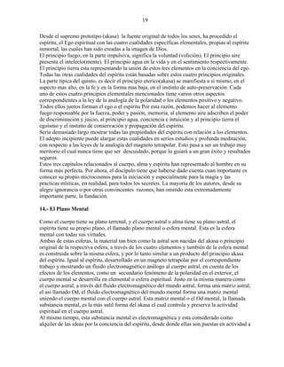 19
Desde el supremo prototipo (akasa) la fuente original de todos los seres, ha procedido el
espíritu, el Ego espiritual con las cuatro cualidades específicas elementales, propias al espíritu
inmortal, las cuales han sido creadas a la imagen de Dios.
El principio fuego, en la parte impulsiva, significa la voluntad (volición). El principio aire
presenta el intelecto(mente). El principio agua en la vida y en el sentimiento respectivamente.
El principio tierra esta representando la unión de estos tres elementos en la conciencia del ego.
Todas las otras cualidades del espíritu están basadas sobre estos cuatro principios originales.
La parte típica del quinto, es decir el principio eterico(akasa) se manifiesta a si mismo, en el
aspecto mas alto, en la fe y en la forma mas baja, en el instinto de auto-preservación. Cada
uno de estos cuatro principios elementales mencionados tiene varios otros aspectos
correspondientes a la ley de la analogía de la polaridad o los elementos positivo y negativo.
Todos ellos juntos forman el ego o el espíritu Por esta razón, podemos hacer al elemento
fuego responsable por la fuerza, poder y pasión, memoria, al elemento aire adscriben el poder
de discriminación y juicio, al principio agua, conciencia e intuición y al principio tierra el
egoísmo y el instinto de conservación y propagación del espíritu.
Seria demasiado largo mostrar todas las propiedades del espíritu con relación a los elementos.
El adepto incipiente puede alargar estas cualidades en serios estudios y profunda meditación,
con respecto a las leyes de la analogía del magneto tetrapolar. Esto pasa a ser un trabajo muy
meritorio el cual nunca tiene que ser descuidado, porque lo guiará a un gran éxito y resultados
seguros.
Estos tres capítulos relacionados al cuerpo, alma y espíritu han representado al hombre en su
forma más perfecta. Por ahora, el discípulo tiene que haberse dado cuenta cuan importante es
conocer su propio microcosmos para la iniciación y especialmente para la magia y las
practicas místicas, en realidad, para todos los secretos. La mayoría de los autores, desde su
alegre ignorancia o por otras convincentes razones, han omitido esta extremadamente
importante parte, la fundación.
14.- El Plano Mental
Como el cuerpo tiene su plano terrenal, y el cuerpo astral o alma tiene su plano astral, el
espíritu tiene su propio plano, el llamado plano mental o esfera mental. Esta es la esfera
mental con todas sus virtudes.
Ambas de estas esferas, la material tan bien como la astral son nacidas del akasa o principio
original de la respectiva esfera, a través de los cuatro elementos y también de la esfera mental
es construida sobre la misma esfera, y por lo tanto similar a un producto del principio akasa
del espíritu. Igual al espíritu, desarrollado en un magneto tetrapolar por el correspondiente
trabajo y mostrando un fluido electromagnético análogo al cuerpo astral, en cuenta de los
efectos de los elementos, como un secundario fenómeno de la polaridad en el exterior, el
cuerpo mental se desarrolla en elemental o esfera espiritual. Justo en la misma manera como
el cuerpo astral, a través del fluido electromagnético del mundo astral, forma una matriz astral,
el así llamado Od, el fluido electromagnético del mundo mental forma una matriz mental
uniendo el cuerpo mental con el cuerpo astral. Esta matriz mental o el Od mental, la llamada
substancia mental, es la más sutil forma del akasa el cual controla y preserva la actividad
espiritual en el cuerpo astral.
Al mismo tiempo, esta substancia mental es electromagnética y esta considerado como
alquiler de las ideas por la conciencia del espíritu, desde donde ellas son puestas en actividad a
 