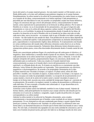 20
través del astral y el cuerpo material grosero. Así esta matriz mental o el Od mental, con su
fluido doble-polar, es la más sutil substancia que podemos imaginar en el cuerpo humano.
Simultáneamente, la esfera mental es la esfera de los pensamientos los cuales tienen su origen
en el mundo de las ideas, consecuentemente en el akasa espiritual. Cada pensamiento es
precedido por una idea básica la cual, de acuerdo a su propiedad, acepta una forma definitiva,
y llega a la conciencia del ego a través del principio eterico, consecuentemente la matriz
mental, como expresión de los pensamientos en la forma de un dibujo plástico. Por lo tanto el
Hombre en si mismo no es el encontrador de los pensamientos, sino que el origen de cada
pensamiento es visto en la esfera del akasa supremo o plano mental. El espíritu del Hombre,
como ello es, es el recibidor, la antena de los pensamientos desde el mundo de las ideas, de
acuerdo a la situación en la cual el Hombre esté en el mundo de las ideas esta todo en todo,
cada nueva idea, nueva invención—en resumen, todo lo que el Hombre cree haber creado por
si mismo—ha sido traído de este mundo de ideas. Esta producción de nuevas ideas depende de
la madurez y actitud del espíritu. Cada pensamiento compromete un elemento absolutamente
puro, especialmente si el pensamiento implica ideas abstractas. Si el pensamiento esta basado
en varias combinaciones del mundo ideal, diferentes elementos serán efectivos en su forma
tan bien como en su mutua emanación. Solamente ideas abstractas tienen elementos puros y
emanaciones polares puras, como ellas descienden directamente desde el mundo causal de una
idea.
Desde este conocimiento podemos llegar a la conclusión que ahí están puros el eléctrico y el
magnético, ideas indiferentes y neutrales desde el punto de sus efectos. De acuerdo a esta idea,
cada pensamiento en la esfera mental tiene su propia forma, color y vibración. A través del
magneto tetrapolar del espíritu, pospensamientos llegan a la conciencia, desde donde son
adelantados para su realización. Cada cosa creada en el mundo material tiene
consecuentemente su causa en el mundo ideal a través del pensamiento en la conciencia
espiritual y es reflejada dentro de este. Si el punto en cuestión no es exactamente una idea
abstracta, varias formas de ideas pueden ser expresadas. Tales pensamientos son eléctricos,
magnéticos o electromagnéticos, de acuerdo a las propiedades elementarías de la idea.
El plano material esta vinculado al tiempo y el espacio. El plano astral, esfera del alma
perecible o mutable, esta vinculado al espacio, el plano mental es sin tiempo y sin espacio. La
misma cosa pasa con todas las propiedades mentales. La recepción de un pensamiento en el
cuerpo mental, a través de la unión de la matriz astral y mental vinculado al espacio y el
tiempo en la forma total, necesita una cierta cantidad de tiempo para llegara ser conciente de
su pensamiento. De acuerdo a la madurez mental, la cadena de pensamientos es diferente en
cada individuo. El mas avanzado, el hombre más culturizado es el que desarrollara en la
mente pensamientos más rápidos.
Asimismo como el plano astral esta habitado, también lo esta el plano mental. Además de
formas ideales, están principalmente los muertos cuyo cuerpo astral ha sido disuelto por los
elementos en el curso de su madurez y asignados, según el grado de perfección a la región
correspondiente a su esfera mental.
Además la esfera mental es la esfera de los llamados elementales, seres creados
concientemente o inconcientemente por el hombre, como resultado de un intenso y repetido
pensamiento. Un ser elemental no está aun condensado para formar o asumir alguna forma
astral por si mismo. Su influencia está limitada a la esfera mental. La diferencia entre una
forma ideal y un elemental descansa en el hecho que la forma ideal esta basada en una o varias
ideas. Por otro lado, el elemental esta equipado con una cierta cantidad de conciencia y por lo
tanto con el instinto de preservación, pero por otro lado no se distingue mucho de otros seres
 