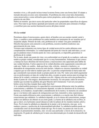 21
mentales vivos, y ello puede incluso tomar la misma forma como una forma ideal. El adepto a
menudo descansa en estos seres elementales. El problema de cómo crear tales elementales,
como preservarlos y como utilizarlos para ciertos propósitos, serán explicados en la sección
práctica de este libro.
Habría un montón que decir acerca del particular sobre las propiedades específicas de algunos
seres. Pero todo lo que hemos apuntado previamente será suficiente para estimular el trabajo
y contribuir para una sucinta iluminación acerca del plano mental.
15.-La verdad
Permítanos dejar el microcosmos, quiero decir, al hombre con sus cuerpos mental, astral y
físico, y cambiar a otros problemas los cuales también son inminentes de ser resueltos por el
incipiente adepto. Primero de todo, está, problema de la verdad. Una gran cantidad de
filósofos han puesto seria atención a este problema, nosotros también tendremos una
aproximación de esta tarea.
Veremos aquí solamente con ciertos tipos de verdad acerca de los cuales debemos estar
completamente informados. La verdad depende del punto de vista de cada individuo y es así
que no podemos tener el mismo punto de vista o percepción, es imposible generalizar el
problema de la verdad.
Por lo tanto, desde este punto de vista y en conformidad con el grado de su madurez, cada uno
tendrá su propia verdad, considerando que lo ve muy honestamente. Solamente el que conoce
y maneja las leyes absolutas del microcosmos y macrocosmos esta capacitado para hablar de
una verdad absoluta. Ciertos aspectos de la verdad absoluta serán seguramente conocidos por
cada uno. Nadie, en cambio, duda que haya vida, volición, memoria e intelecto y se
abstendrán de reargumentar acerca de estos hechos. Adeptos no sinceros impondrán su verdad
a alguien que no está todavía maduro para ello. La persona comprometida no haría nada más
que considerarlo nuevamente desde su propio punto de vista. Por tanto seria inútil argumentar
con no profesionales en tipos de verdad más altos, excepto en gente ansiosa para investigar las
alturas de la verdad y comenzar a madurar con ello. Alguna cosa mas sería una profanación y
desde el punto de vista mágico, absolutamente incorrecto. En este punto, todos de nosotros
tendrán que recordar las palabras del gran Maestro del Cristianismo ¨Cast not your pearls
before swine lest they trample them under their feet¨.
A la verdad también pertenece la capacidad de correctamente diferenciar entre las palabras
conocimiento y sabiduría. El conocimiento depende, en todos los dominios de la existencia
humana, en la madurez, receptividad y entendimiento de la mente y la memoria sin considerar
que si o no hemos sido capaces de enriquecernos por leer, transmitir u otras experiencias.
Existe una amplia diferencia entre conocimiento y sabiduría y es mucho más fácil obtener
conocimiento que sabiduría. La sabiduría depende, ni en lo menos del conocimiento, aunque
ambos son idénticos de obtener en un cierto grado. La fuente de la sabiduría esta en Dios, lo
que es decir, en el principio causal (akasa) en todo los planos de los mundos mental, astral y
físico. Por lo tanto la sabiduría no depende de la mente y de la memoria, sino que en la
madurez, pureza, y perfección de la personalidad individual. La sabiduría también puede ser
considerada como un desarrollado estado del ego. Por lo tanto, los puntos de vista no son
pasados en pensamientos mentales, sino- en este caso particular- a través de la intuición y la
inspiración. El grado de sabiduría por lo tanto esta determinado por el estado de desarrollo del
individuo.
 