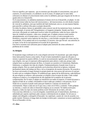 22
Esto no significa, por supuesto, que no tenemos que descuidar el conocimiento, muy por el
contrario, el conocimiento y la sabiduría van de la mano. El adepto por lo tanto debe
esforzarse en obtener el conocimiento tanto como la sabiduría, para que ninguno de los dos se
quede atrás en el desarrollo.
Si el conocimiento y la sabiduría mantienen el mismo nivel en el desarrollo, al adepto le está
permitido tomar todas las leyes del microcosmos y del macrocosmos, no solo desde el punto
de vista de la sabiduría, sino que también del lado intelectual, esto es, en una manera bipolar,
para percibir u utilizar ellos para su propio desarrollo.
En todos los planos, hemos ya aprendido como conocer una de las numerosas leyes, la primera
llave principal, el secreto del Tetragrámaton o el magneto tetrapolar. Siendo una llave
universal, ella puede ser usada para resolver todos los problemas, todas las leyes, todos los
tipos de verdad-en resumen-, cada cosa, siempre que, el adepto conozca como usarlos
apropiadamente, así el tiempo pasa y su desarrollo se revela y el está avanzando en la
hermética, conocerá varios aspectos de esta llave, y está forzado a aceptar ello como una ley
incambiable. El no andará más en la oscuridad y lo incierto, sino que llevará una antorcha en
su mano, la luz de la cual penetrará en la noche de la ignorancia.
Este breve resumen será suficiente para el adepto para instruirlo de cómo enfrentar el
problema de la verdad.
16.-Religión
El incipiente mago confesará su fe a una religión universal. El encontrará que cada religión
tiene tanto puntos buenos como malos. El por lo tanto mantendrá lo mejor de ello para si
mismo e ignorará los puntos débiles, lo cual no necesariamente significa que el debe profesar
una religión, sino que el expresará sobrecogimiento para adorar a cada una, porque cada
religión tiene su propio principio de Dios, si el punto en cuestión es Cristianismo, Budismo,
Islamismo, o cualquier otro tipo de religión. Fundamentalmente el puede tener fe por su
propia religión. Pero no estará satisfecho con la doctrina oficial de su Iglesia e intentará
profundizar dentro del trabajo de Dios y tal es el propósito de nuestra iniciación. De acuerdo a
las leyes universales el mago formará su propio punto de vista acerca del universo el cual por
lo tanto será su verdadera religión. El establecerá que, aparte de las deficiencias, cada defensor
de una religión se esfuerza para presentar su religión como la mejor de todas. Cada verdad
religiosa es relativa y la comprensión de ello depende de la madurez de la persona
comprometida. Por lo tanto el adepto no interferirá con nadie al respecto, ni tratará de poner a
alguien al lado de su verdad, criticándolo ni decir nada que condene a esta persona. En el
fondo de su corazón el puede sentir pena por fanáticos o ateístas sin mostrar ello
externamente. Dejar a cada uno en lo que crea y estar con él feliz y contento. Todos golpean
su máxima, y estará sin odios ni disensión religiosa en su corazón. No habría razón para
disputas y todos los tipos de mente podrían existir felizmente de un lado y del otro.
Una cosa muy diferente es, si un investigador, insatisfecho por el materialismo, doctrinas, y
anhelando por soporte espiritual, pide consejo e información de un adepto. En tal caso es
adepto está obligado a entregarle al buscador, luz espiritual, y punto de vista de acuerdo a su
poder mental. Entonces el mago dará sin tiempo ni dolor para comunicar su tesoro espiritual y
llevar al buscador a la luz.
17.- Dios
 