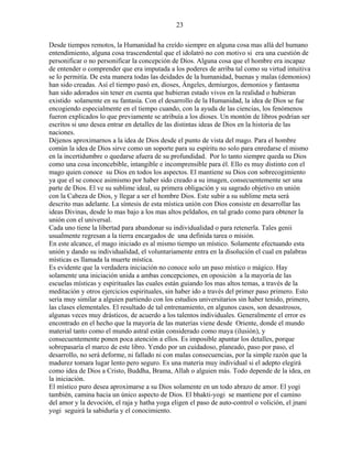 23
Desde tiempos remotos, la Humanidad ha creído siempre en alguna cosa mas allá del humano
entendimiento, alguna cosa trascendental que el idolatró no con motivo si era una cuestión de
personificar o no personificar la concepción de Dios. Alguna cosa que el hombre era incapaz
de entender o comprender que era imputada a los poderes de arriba tal como su virtud intuitiva
se lo permitía. De esta manera todas las deidades de la humanidad, buenas y malas (demonios)
han sido creadas. Así el tiempo pasó en, dioses, Ángeles, demiurgos, demonios y fantasma
han sido adorados sin tener en cuenta que hubieran estado vivos en la realidad o hubieran
existido solamente en su fantasía. Con el desarrollo de la Humanidad, la idea de Dios se fue
encogiendo especialmente en el tiempo cuando, con la ayuda de las ciencias, los fenómenos
fueron explicados lo que previamente se atribuía a los dioses. Un montón de libros podrían ser
escritos si uno desea entrar en detalles de las distintas ideas de Dios en la historia de las
naciones.
Déjenos aproximarnos a la idea de Dios desde el punto de vista del mago. Para el hombre
común la idea de Dios sirve como un soporte para su espíritu no solo para enredarse el mismo
en la incertidumbre o quedarse afuera de su profundidad. Por lo tanto siempre queda su Dios
como una cosa inconcebible, intangible e incomprensible para él. Ello es muy distinto con el
mago quien conoce su Dios en todos los aspectos. El mantiene su Dios con sobrecogimiento
ya que el se conoce asimismo por haber sido creado a su imagen, consecuentemente ser una
parte de Dios. El ve su sublime ideal, su primera obligación y su sagrado objetivo en unión
con la Cabeza de Dios, y llegar a ser el hombre Dios. Este subir a su sublime meta será
descrito mas adelante. La síntesis de esta mística unión con Dios consiste en desarrollar las
ideas Divinas, desde lo mas bajo a los mas altos peldaños, en tal grado como para obtener la
unión con el universal.
Cada uno tiene la libertad para abandonar su individualidad o para retenerla. Tales genii
usualmente regresan a la tierra encargados de una definida tarea o misión.
En este alcance, el mago iniciado es al mismo tiempo un místico. Solamente efectuando esta
unión y dando su individualidad, el voluntariamente entra en la disolución el cual en palabras
místicas es llamada la muerte mística.
Es evidente que la verdadera iniciación no conoce solo un paso místico o mágico. Hay
solamente una iniciación unida a ambas concepciones, en oposición a la mayoría de las
escuelas místicas y espirituales las cuales están guiando los mas altos temas, a través de la
meditación y otros ejercicios espirituales, sin haber ido a través del primer paso primero. Esto
sería muy similar a alguien partiendo con los estudios universitarios sin haber tenido, primero,
las clases elementales. El resultado de tal entrenamiento, en algunos casos, son desastrosos,
algunas veces muy drásticos, de acuerdo a los talentos individuales. Generalmente el error es
encontrado en el hecho que la mayoría de las materias viene desde Oriente, donde el mundo
material tanto como el mundo astral están considerado como maya (ilusión), y
consecuentemente ponen poca atención a ellos. Es imposible apuntar los detalles, porque
sobrepasaría el marco de este libro. Yendo por un cuidadoso, planeado, paso por paso, el
desarrollo, no será deforme, ni fallado ni con malas consecuencias, por la simple razón que la
madurez tomara lugar lento pero seguro. Es una materia muy individual si el adepto elegirá
como idea de Dios a Cristo, Buddha, Brama, Allah o alguien más. Todo depende de la idea, en
la iniciación.
El místico puro desea aproximarse a su Dios solamente en un todo abrazo de amor. El yogi
también, camina hacia un único aspecto de Dios. El bhakti-yogi se mantiene por el camino
del amor y la devoción, el raja y hatha yoga eligen el paso de auto-control o volición, el jnani
yogi seguirá la sabiduría y el conocimiento.
 