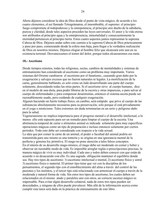 24
Ahora déjenos considerar la idea de Dios desde el punto de vista mágico, de acuerdo a los
cuatro elementos, el así llamado Tetragrámaton, el innombrable, el supremo: el principio
fuego compromete al todopoderoso y la omnipotencia, el principio aire dueño de la sabiduría,
pureza y claridad, desde tales aspectos proceden las leyes universales. El amor y la vida eterna
son atribuidos al principio agua y la omnipresencia, inmortalidad y consecuentemente la
eternidad pertenecen al principio tierra. Estos cuatro aspectos juntos representan la suprema
Cabeza de Dios. Déjenos andar sobre este camino a la suprema Cabeza de Dios prácticamente
y paso por paso, comenzando desde la esfera mas baja, para llegar a la verdadera realización
de Dios en nosotros mismos. Déjenos elogiar al hombre feliz que alcanzará esto aun en su
existencia terrenal. Desvanezcamos el temor del dolor, porque todos alcanzaremos esa meta.
18.- Ascetismo
Desde tiempos remotos, todas las religiones, sectas, cambios de mentalidades y sistemas de
entrenamiento han considerado al ascetismo como un problema muy importante. Varios
sistemas del Oriente cambiaron el ascetismo por el fanatismo., causando gran daño por la
exageración y salvajes excesos que no fueron naturales ni legales. La mortificación de la
carne, generalmente hablando, es solo como un lado desarrollando una parte del cuerpo
solamente, descuidando todas las otras partes. Si el ascetismo sirve al cuerpo humano, dice
en el modelo de una dieta, para poder librarse de la escoria y otras impurezas, o para salvar al
cuerpo de enfermedades y para compensar desarmonías, entonces el sistema asceta puede ser
razonablemente usado, pero cuidando de cualquier exageración.
Alguien haciendo un fuerte trabajo físico, en cambio, será estúpido que prive al cuerpo de las
substancias absolutamente necesarias para su preservación, solo porque el está privadamente
en el yoga o misticismo. Tales extremos sin duda terminarían en un serio y peligroso daño
para la salud.
Vegetarianismo no implica importancia para el progreso mental o el desarrollo intelectual, a lo
menos ello está supuesto para ser un remedio para limpiar el cuerpo de la escoria. Una
abstinencia temporal de carne o alimentos animal es indicada solamente para muy específicas
operaciones mágicas como un tipo de preparación e incluso entonces solamente por ciertos
períodos. Todo esto debe ser considerado con respecto a la vida sexual.
La idea que por comer la carne de un animal, el poder o facultad del animal podría ser
transmitida para uno mismo es una tontería y se origina en una ignorancia mental de la
perfecta y genuina ley primitiva. El mago no pone atención a tales falsos conceptos.
En el interés de su desarrollo mago-místico, el mago debe ser moderado en comer y beber y
observar un razonable modo de vida. Es imposible arreglar reglas o prescripciones precisas, la
manera mágica de vivir es muy individual. Cada uno y todos deben conocer con que están de
acuerdo o en desacuerdo con ello. Es una sagrada obligación mantener el equilibrio donde
sea. Hay tres tipos de ascetismo: 1) ascetismo intelectual o mental, 2) ascetismo físico y astral
3) ascetismo físico o material. El primer tipo tiene que ver con la disciplina de los
pensamientos, el segundo tipo con el ennoblecimiento del alma a través del control de las
pasiones y los instintos, y el tercer tipo está relacionado con armonizar el cuerpo a través de la
moderada y natural forma de vida. Sin estos tres tipos de ascetismo, los cuales deben ser
relacionados en el mismo atado y paralelos uno con otros, un correcto ascenso mágico es
impensable. Para evitar algún desarrollo colateral, nada de estos tres tipos pueden ser
descuidados, y ninguno de ellos puede prevalecer. Más allá de la información acerca como
cumplir esta tarea será dada en la práctica de entrenamiento de este libro.
 
