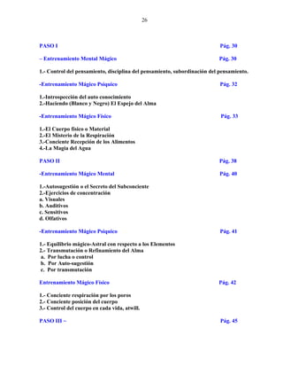 26
PASO I Pág. 30
– Entrenamiento Mental Mágico Pág. 30
1.- Control del pensamiento, disciplina del pensamiento, subordinación del pensamiento.
-Entrenamiento Mágico Psíquico Pág. 32
1.-Introspección del auto conocimiento
2.-Haciendo (Blanco y Negro) El Espejo del Alma
-Entrenamiento Mágico Físico Pág. 33
1.-El Cuerpo físico o Material
2.-El Misterio de la Respiración
3.-Conciente Recepción de los Alimentos
4.-La Magia del Agua
PASO II Pág. 38
-Entrenamiento Mágico Mental Pág. 40
1.-Autosugestión o el Secreto del Subconciente
2.-Ejercicios de concentración
a. Visuales
b. Auditivos
c. Sensitivos
d. Olfativos
-Entrenamiento Mágico Psíquico Pág. 41
1.- Equilibrio mágico-Astral con respecto a los Elementos
2.- Transmutación o Refinamiento del Alma
a. Por lucha o control
b. Por Auto-sugestión
c. Por transmutación
Entrenamiento Mágico Físico Pág. 42
1.- Conciente respiración por los poros
2.- Conciente posición del cuerpo
3.- Control del cuerpo en cada vida, atwill.
PASO III ~ Pág. 45
 