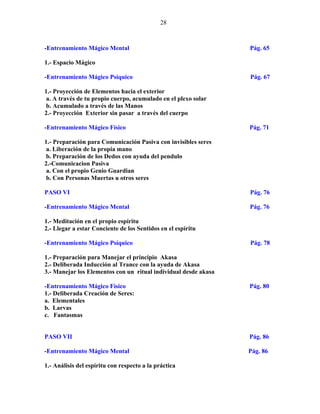 28
-Entrenamiento Mágico Mental Pág. 65
1.- Espacio Mágico
-Entrenamiento Mágico Psíquico Pág. 67
1.- Proyección de Elementos hacia el exterior
a. A través de tu propio cuerpo, acumulado en el plexo solar
b. Acumulado a través de las Manos
2.- Proyección Exterior sin pasar a través del cuerpo
-Entrenamiento Mágico Físico Pág. 71
1.- Preparación para Comunicación Pasiva con invisibles seres
a. Liberación de la propia mano
b. Preparación de los Dedos con ayuda del pendulo
2.-Comunicacion Pasiva
a. Con el propio Genio Guardian
b. Con Personas Muertas u otros seres
PASO VI Pág. 76
-Entrenamiento Mágico Mental Pág. 76
1.- Meditación en el propio espíritu
2.- Llegar a estar Conciente de los Sentidos en el espíritu
-Entrenamiento Mágico Psíquico Pág. 78
1.- Preparación para Manejar el principio Akasa
2.- Deliberada Inducción al Trance con la ayuda de Akasa
3.- Manejar los Elementos con un ritual individual desde akasa
-Entrenamiento Mágico Físico Pág. 80
1.- Deliberada Creación de Seres:
a. Elementales
b. Larvas
c. Fantasmas
PASO VII Pág. 86
-Entrenamiento Mágico Mental Pág. 86
1.- Análisis del espíritu con respecto a la práctica
 