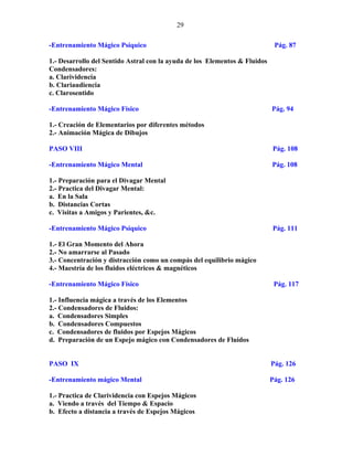 29
-Entrenamiento Mágico Psíquico Pág. 87
1.- Desarrollo del Sentido Astral con la ayuda de los Elementos & Fluidos
Condensadores:
a. Clarividencia
b. Clariaudiencia
c. Clarosentido
-Entrenamiento Mágico Físico Pág. 94
1.- Creación de Elementarios por diferentes métodos
2.- Animación Mágica de Dibujos
PASO VIII Pág. 108
-Entrenamiento Mágico Mental Pág. 108
1.- Preparación para el Divagar Mental
2.- Practica del Divagar Mental:
a. En la Sala
b. Distancias Cortas
c. Visitas a Amigos y Parientes, &c.
-Entrenamiento Mágico Psíquico Pág. 111
1.- El Gran Momento del Ahora
2.- No amarrarse al Pasado
3.- Concentración y distracción como un compás del equilibrio mágico
4.- Maestría de los fluidos eléctricos & magnéticos
-Entrenamiento Mágico Físico Pág. 117
1.- Influencia mágica a través de los Elementos
2.- Condensadores de Fluidos:
a. Condensadores Simples
b. Condensadores Compuestos
c. Condensadores de fluidos por Espejos Mágicos
d. Preparación de un Espejo mágico con Condensadores de Fluidos
PASO IX Pág. 126
-Entrenamiento mágico Mental Pág. 126
1.- Practica de Clarividencia con Espejos Mágicos
a. Viendo a través del Tiempo & Espacio
b. Efecto a distancia a través de Espejos Mágicos
 