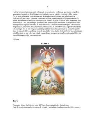 3
Habría varios reclamos de gente interesada en las ciencias ocultas de que nunca obtendrán
alguna oportunidad en absoluto para ser iniciados por un maestro personal o líder (guru).
Por lo tanto solamente gente dotada con facultades excepcionales, una pobre minoría
preferencial, parecía ser capaz de ganar este sublime conocimiento, así un gran montón de
serios buscadores de la verdad tuvieron que ir a través de pilas de libros solo para tomar una
perla de ello. Uno, sin embargo, quien está con gran seriedad interesado en su progreso y no
perseguir esta sagrada sabiduría de pura curiosidad o mas estar anhelando para satisfacer su
propio deseo, encontrar el líder correcto para iniciarlo en este libro. Un Adepto no encarnado,
sin embargo, por su alto rango puede ser, puede dar más al discípulo en su comienzo que lo
hace el presente libro. Ambos el honesto enseñador (maestro) y el atento lector encontrarán en
este libro todo lo que ellos han estado buscando en vano por varios años, entonces el libro ha
cumplido su propósito completamente.
El Autor
PARTE 1
Teoría
Figura del Mago: La Primera carta del Tarot- Interpretación del Simbolismo
Bajo de ti encontrarás el reino mineral, vegetal y animal expresado en una simbólica manera.
 
