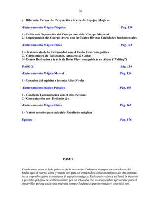 30
c. Diferentes Tareas de Proyección a través de Espejos Mágicos
-Entrenamiento Mágico Psíquico Pág. 138
1.- Deliberada Separación del Cuerpo Astral del Cuerpo Material
2.- Impregnación del Cuerpo Astral con las Cuatro Divinas Cualidades Fundamentales
-Entrenamiento Mágico Físico Pág. 143
1.- Tratamiento de la Enfermedad con el Fluido Electromagnético
2.- Carga mágica de Talismanes, Amuletos & Gemas
3.- Deseos Realizados a través de Bolas Electromagnéticas en Akasa (“Volting”)
PASO X Pág. 154
-Entrenamiento Mágico Mental Pág. 154
1.-Elevación del espíritu a los más Altos Niveles
-Entrenamiento mágico Psíquico Pág. 159
1.- Conciente Comunicación con el Dios Personal
2.- Comunicación con Deidades &c
-Entrenamiento Mágico Físico Pág. 162
1.- Varios métodos para adquirir Facultades mágicas
Epilogo Pág. 176
PASO I
Cambiemos ahora al lado práctico de la iniciación. Debemos siempre ser cuidadosos del
hecho que el cuerpo, alma y mente son para ser entrenados simultáneamente, de otra manera
seria imposible ganar y mantener el equipoise mágico. En la parte teórica ya llamé la atención
a posibles peligros del entrenamiento por un solo lado. No es aconsejable apresurarse para el
desarrollo, porque cada cosa necesita tiempo. Paciencia, perseverancia y tenacidad son
 