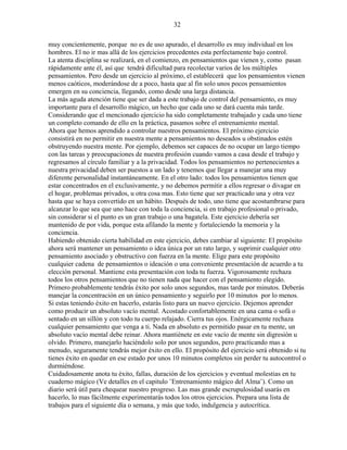 32
muy concientemente, porque no es de uso apurado, el desarrollo es muy individual en los
hombres. El no ir mas allá de los ejercicios precedentes esta perfectamente bajo control.
La atenta disciplina se realizará, en el comienzo, en pensamientos que vienen y, como pasan
rápidamente ante él, así que tendrá dificultad para recolectar varios de los múltiples
pensamientos. Pero desde un ejercicio al próximo, el establecerá que los pensamientos vienen
menos caóticos, moderándose de a poco, hasta que al fin solo unos pocos pensamientos
emergen en su conciencia, llegando, como desde una larga distancia.
La más aguda atención tiene que ser dada a este trabajo de control del pensamiento, es muy
importante para el desarrollo mágico, un hecho que cada uno se dará cuenta más tarde.
Considerando que el mencionado ejercicio ha sido completamente trabajado y cada uno tiene
un completo comando de ello en la práctica, pasamos sobre el entrenamiento mental.
Ahora que hemos aprendido a controlar nuestros pensamientos. El próximo ejercicio
consistirá en no permitir en nuestra mente a pensamientos no deseados u obstinados estén
obstruyendo nuestra mente. Por ejemplo, debemos ser capaces de no ocupar un largo tiempo
con las tareas y preocupaciones de nuestra profesión cuando vamos a casa desde el trabajo y
regresamos al círculo familiar y a la privacidad. Todos los pensamientos no pertenecientes a
nuestra privacidad deben ser puestos a un lado y tenemos que llegar a manejar una muy
diferente personalidad instantáneamente. En el otro lado: todos los pensamientos tienen que
estar concentrados en el exclusivamente, y no debemos permitir a ellos regresar o divagar en
el hogar, problemas privados, u otra cosa mas. Esto tiene que ser practicado una y otra vez
hasta que se haya convertido en un hábito. Después de todo, uno tiene que acostumbrarse para
alcanzar lo que sea que uno hace con toda la conciencia, si en trabajo profesional o privado,
sin considerar si el punto es un gran trabajo o una bagatela. Este ejercicio debería ser
mantenido de por vida, porque esta afilando la mente y fortaleciendo la memoria y la
conciencia.
Habiendo obtenido cierta habilidad en este ejercicio, debes cambiar al siguiente: El propósito
ahora será mantener un pensamiento o idea única por un rato largo, y suprimir cualquier otro
pensamiento asociado y obstructivo con fuerza en la mente. Elige para este propósito
cualquier cadena de pensamientos o ideación o una conveniente presentación de acuerdo a tu
elección personal. Mantiene esta presentación con toda tu fuerza. Vigorosamente rechaza
todos los otros pensamientos que no tienen nada que hacer con el pensamiento elegido.
Primero probablemente tendrás éxito por solo unos segundos, mas tarde por minutos. Deberás
manejar la concentración en un único pensamiento y seguirlo por 10 minutos por lo menos.
Si estas teniendo éxito en hacerlo, estarás listo para un nuevo ejercicio. Dejemos aprender
como producir un absoluto vacío mental. Acostado confortablemente en una cama o sofá o
sentado en un sillón y con todo tu cuerpo relajado. Cierra tus ojos. Enérgicamente rechaza
cualquier pensamiento que venga a ti. Nada en absoluto es permitido pasar en tu mente, un
absoluto vacío mental debe reinar. Ahora mantiénete en este vacío de mente sin digresión u
olvido. Primero, manejarlo haciéndolo solo por unos segundos, pero practicando mas a
menudo, seguramente tendrás mejor éxito en ello. El propósito del ejercicio será obtenido si tu
tienes éxito en quedar en ese estado por unos 10 minutos completos sin perder tu autocontrol o
durmiéndose.
Cuidadosamente anota tu éxito, fallas, duración de los ejercicios y eventual molestias en tu
cuaderno mágico (Ve detalles en el capitulo ¨Entrenamiento mágico del Alma¨). Como un
diario será útil para chequear nuestro progreso. Las mas grande escrupulosidad usarás en
hacerlo, lo mas fácilmente experimentarás todos los otros ejercicios. Prepara una lista de
trabajos para el siguiente día o semana, y más que todo, indulgencia y autocrítica.
 