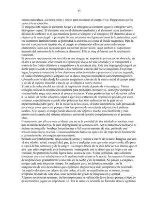 35
misma naturaleza, son tetra polar y sirven para mantener el cuerpo vivo. Regresemos por lo
tanto, a la respiración.
El oxígeno está sujeto al elemento fuego y el nitrógeno al elemento agua (o nitrógeno=aire,
hidrogeno= agua). El elemento aire es el elemento mediador y el elemento tierra (carbono o
dióxido de carbono) es el que mantiene juntos el oxigeno y el nitrógeno. El elemento akasa o
eterico es la causa legal o principio divino, así como en el gran universo de la naturaleza, aquí
los elementos también tienen su polaridad, la eléctrica así como el fluido magnético. Para la
normal o inconciente respiración, el cuerpo es alimentado solo con tantas substancias
elementales como sea necesario para su normal preservación. Aquí también el suplemento
depende del consumo de la substancia elemental. Ello es muy diferente con la respiración
conciente.
Si ponemos un pensamiento, una idea o una imagen, no importa si es concreta o abstracta, en
el aire a ser inhalado, ello tomará en el principio akasa del aire afectado y lo transportará a
través de los fluido eléctricos y magnéticos a la sustancia aire. Este aire impregnado jugará un
doble papel cuando es transportado a los pulmones a través del barco sanguíneo. En primer
lugar, las partes materiales de los elementos están destinadas a preservar el cuerpo, segundo,
el fluido electromagnético cargado con la idea o imagen conducirá al aire electromagnético
coloreado con la idea desde los canales sanguíneos a través de la matriz astral al cuerpo astral
y de ahí al espíritu inmortal a través de la reflectiva matriz mental.
Y esta es la solución del secreto de la respiración desde el punto de vista mágico. Varias
teologías utilizan la respiración conciente para propósitos instructivos, como por ejemplo el
sistema hatha yoga, sin conocer el proceso correcto. Varias personas han sufrido serios daños
a su salud, un hecho solo para culpar a ejercicios extremos de respiración pedidos por estos
sistemas, especialmente cuando tales prácticas han sido realizadas sin la guía de un
experimentado líder (guru). En la mayoría de los casos, el lector inexperto ha sido persuadido
para hacer estos ejercicios porque ellos han prometido una rápida adquisición d poderes
ocultos. Si el quiere, el mago puede alcanzar este objetivo mucho mas fácilmente y mas
pronto con la ayuda del sistema iniciatico universal descrito completamente en el presente
libro.
Consecuente con ello es muy evidente que no es la cantidad de aire inhalado el motivo, sino
que la calidad respectiva, la idea impregnando la sustancia aire. Por lo tanto no es necesario ni
incluso aconsejable bombear los pulmones a full con un montón de aire, poniendo una
tensión innecesario en ellos. Consecuentemente harás tus ejercicios de respiración lentamente
y calmadamente, sin ningún apresuramiento.
Sentado confortablemente, relaja todo el cuerpo y respira a través de la nariz. Imagina que con
el aire inhalas, salud, tranquilidad, paz, éxito o cualquier cosa que estas necesitando, ello pasa
a través de tus pulmones y de la sangre. La imagen hecha de tu idea debe ser tan intensa que el
aire que estás inspirando está fuertemente impregnado con tu deseo que ya llegó a ser una
realidad. No permitirás la más ligera duda acerca de esto. Evitar debilidad, será suficiente
comenzar con siete inhalaciones en la mañana tanto como en la noche. Incrementa el numero
de respiraciones gradualmente a una más en la noche y en la mañana. No pauses o exageres,
parque cada cosa necesitas tiempo. En cualquier caso, no deberías proceder con la
imaginación de otro deseo hasta que el primero elegido haya sido completamente realizado.
En pupilos dotados con talento de alto orden, el éxito se manifestara en si mismo, lo mas
temprano después de siete días, todo depende del grado de imaginación y aptitud.
Algunos necesitarán semanas, incluso meses para la realización de su deseo, porque el tipo de
deseo también jugara un importante rol. Por lo tanto, es deseable no formular deseos egotistas
 
