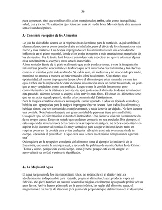 36
para comenzar, sino que confinar ellos a los mencionados arriba, tales como tranquilidad,
salud, paz y éxito. No extiendas ejercicios por más de media hora. Mas adelante diez minutos
será el standard para ti.
3.- Conciente recepción de los Alimentos
Lo que ha sido dicho acerca de la respiración es lo mismo para la nutrición. Aquí también el
elemental proceso es como cuando el aire es inhalado, pero el efecto de los elementos es más
fuerte y más material. Los deseos impregnados en los alimentos tienen una considerable
influencia en el plano material, donde ellos están expuestos a más emanaciones materiales de
los elementos. Por lo tanto, hará bien en considerar este aspecto si se quiere alcanzar alguna
cosa concerniente al cuerpo u otros deseos materiales.
Ahora sentado frente de tu plato o alimento que estés yendo a comer, y con la imaginación
más intensa posible, concéntrate en tu deseo que será encarnado en el alimento y tan efectiva
como si el cambio ya ha sido realizado. Si estás solo, sin molestias y no observado por nadie,
mantiene tus manos a manera de estar rezando sobre tu alimento. Si no tienes esta
oportunidad, al menos impregna tu deseo sobre el alimento que estás tomando o cierra tus
ojos. Debes dar la impresión de estar diciendo una oración antes de comer tu comida, un gesto
que es muy verdadero, como una realidad. Luego come la comida lentamente pero
concientemente con la intrínseca convicción, que junto con el alimento, tu deseo actualmente
esta pasando adentro de todo tu cuerpo, a los nervios mas finos. El tomar los alimentos tiene
que ser un acto sagrado para ti, similar a la comunión del Cristianismo.
Para la mágica constitución no es aconsejable comer apurado. Todos los tipos de comidas y
bebidas son apropiados para la mágica impregnación con deseos. Aun todos los alimentos y
bebidas tienen que ser consumidos completamente, y nada debería ser dejado. No leer durante
una comida. Desafortunadamente una gran cantidad de personas tiene este mal hábito.
Cualquier tipo de conversación es también indeseable. Uno comería solo con la manutención
de su propio deseo. Debe ser notado que un deseo contrario no sea asociado. Por ejemplo, si
estas aspirando salud a través de la conciencia o respiración mágica, no debes concentrarte en
aspirar éxito durante tal comida. Es muy ventajoso para acoger el mismo deseo tanto en
respirar como en la comida para evitar cualquier vibración contraria o emanación de tu
cuerpo. Recuerda el proverbio: ¨El que caza dos liebres en el mismo tiempo nunca agarrará
una¨
Quienquiera en la recepción conciente del alimento toma el ejemplo del misterio de la
Eucaristía, encuentra la analogía aquí, y recuerda las palabras de nuestro Señor Jesús Cristo:
¨Toma y come, porque este es mi cuerpo, toma y bebe, porque esta es mi sangre¨ el
aprovechará su verdad y primario significado.
4.- La Magia del Agua
El agua juega uno de los mas importante roles, no solamente en el diario vivir, es
absolutamente indispensable para tomarla, preparar alimentos, lavar, producir vapor en
fabricas, etc. pero también en nuestro desarrollo mágico, el elemento agua puede probar ser un
gran factor. Así ya hemos planteado en la parte teórica, las reglas del alimento agua, el
magnetismo o la fuerza de atracción y es justo esta propiedad que utilizaremos en el desarrollo
 