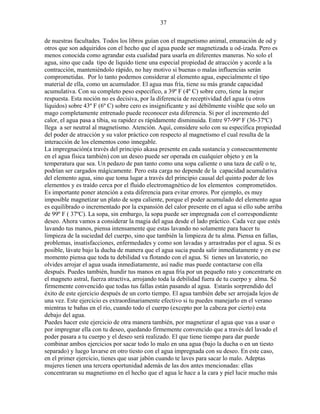 37
de nuestras facultades. Todos los libros guían con el magnetismo animal, emanación de od y
otros que son adquiridos con el hecho que el agua puede ser magnetizada u od-izada. Pero es
menos conocida como agrandar esta cualidad para usarla en diferentes maneras. No solo el
agua, sino que cada tipo de liquido tiene una especial propiedad de atracción y acorde a la
contracción, manteniéndolo rápido, no hay motivo si buenas o malas influencias serán
comprometidas. Por lo tanto podemos considerar al elemento agua, especialmente el tipo
material de ella, como un acumulador. El agua mas fría, tiene su más grande capacidad
acumulativa. Con su completo peso especifico, a 39º F (4º C) sobre cero, tiene la mejor
respuesta. Esta noción no es decisiva, por la diferencia de receptividad del agua (u otros
líquidos) sobre 43º F (6º C) sobre cero es insignificante y así débilmente visible que solo un
mago completamente entrenado puede reconocer esta diferencia. Si por el incremento del
calor, el agua pasa a tibia, su rapidez es rápidamente disminuida. Entre 97-99º F (36-37ºC)
llega a ser neutral al magnetismo. Atención. Aquí, considere solo con su específica propiedad
del poder de atracción y su valor práctico con respecto al magnetismo el cual resulta de la
interacción de los elementos cono innegable.
La impregnación(a través del principio akasa presente en cada sustancia y consecuentemente
en el agua física también) con un deseo puede ser operada en cualquier objeto y en la
temperatura que sea. Un pedazo de pan tanto como una sopa caliente o una taza de café o te,
podrían ser cargados mágicamente. Pero esta carga no depende de la capacidad acumulativa
del elemento agua, sino que toma lugar a través del principio causal del quinto poder de los
elementos y es traído cerca por el fluido electromagnético de los elementos comprometidos.
Es importante poner atención a esta diferencia para evitar errores. Por ejemplo, es muy
imposible magnetizar un plato de sopa caliente, porque el poder acumulado del elemento agua
es equilibrado o incrementado por la expansión del calor presente en el agua si ello sube arriba
de 99º F ( 37ºC). La sopa, sin embargo, la sopa puede ser impregnada con el correspondiente
deseo. Ahora vamos a considerar la magia del agua desde el lado práctico. Cada vez que estés
lavando tus manos, piensa intensamente que estas lavando no solamente para hacer tu
limpieza de la suciedad del cuerpo, sino que también la limpieza de tu alma. Piensa en fallas,
problemas, insatisfacciones, enfermedades y como son lavadas y arrastradas por el agua. Si es
posible, lávate bajo la ducha de manera que el agua sucia pueda salir inmediatamente y en ese
momento piensa que toda tu debilidad va flotando con el agua. Si tienes un lavatorio, no
olvides arrojar el agua usada inmediatamente, así nadie mas puede contactarse con ella
después. Puedes también, hundir tus manos en agua fría por un pequeño rato y concentrarte en
el magneto astral, fuerza atractiva, arrojando toda la debilidad fuera de tu cuerpo y alma. Sé
firmemente convencido que todas tus fallas están pasando al agua. Estarás sorprendido del
éxito de este ejercicio después de un corto tiempo. El agua también debe ser arrojada lejos de
una vez. Este ejercicio es extraordinariamente efectivo si tu puedes manejarlo en el verano
mientras te bañas en el río, cuando todo el cuerpo (excepto por la cabeza por cierto) esta
debajo del agua.
Puedes hacer este ejercicio de otra manera también, por magnetizar el agua que vas a usar o
por impregnar ella con tu deseo, quedando firmemente convencido que a través del lavado el
poder pasara a tu cuerpo y el deseo será realizado. El que tiene tiempo para dar puede
combinar ambos ejercicios por sacar todo lo malo en una agua (bajo la ducha o en un tiesto
separado) y luego lavarse en otro tiesto con el agua impregnada con su deseo. En este caso,
en el primer ejercicio, tienes que usar jabón cuando te laves para sacar lo malo. Adeptas
mujeres tienen una tercera oportunidad además de las dos antes mencionadas: ellas
concentraran su magnetismo en el hecho que el agua le hace a la cara y piel lucir mucho más
 