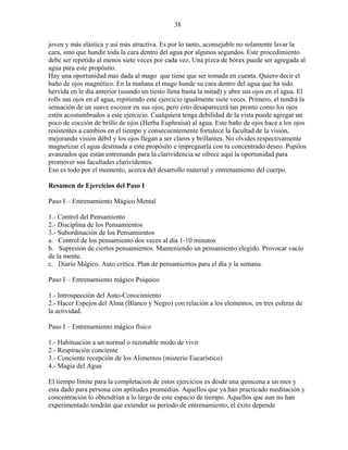 38
joven y más elástica y así más atractiva. Es por lo tanto, aconsejable no solamente lavar la
cara, sino que hundir toda la cara dentro del agua por algunos segundos. Este procedimiento
debe ser repetido al menos siete veces por cada vez. Una pizca de bórax puede ser agregada al
agua para este propósito.
Hay una oportunidad mas dada al mago que tiene que ser tomada en cuenta. Quiero decir el
baño de ojos magnético. En la mañana el mago hunde su cara dentro del agua que ha sido
hervida en le día anterior (usando un tiesto llena hasta la mitad) y abre sus ojos en el agua. El
rolls sus ojos en el agua, repitiendo este ejercicio igualmente siete veces. Primero, el tendrá la
sensación de un suave escozor en sus ojos, pero esto desaparecerá tan pronto como los ojos
estén acostumbrados a este ejercicio. Cualquiera tenga debilidad de la vista puede agregar un
poco de cocción de brillo de ojos (Herba Euphraisa) al agua. Este baño de ojos hace a los ojos
resistentes a cambios en el tiempo y consecuentemente fortalece la facultad de la visión,
mejorando visión débil y los ojos llegan a ser claros y brillantes. No olvides respectivamente
magnetizar el agua destinada a este propósito e impregnarla con tu concentrado deseo. Pupilos
avanzados que están entrenando para la clarividencia se ofrece aquí la oportunidad para
promover sus facultades clarividentes.
Eso es todo por el momento, acerca del desarrollo material y entrenamiento del cuerpo.
Resumen de Ejercicios del Paso I
Paso I – Entrenamiento Mágico Mental
1.- Control del Pensamiento
2.- Disciplina de los Pensamientos
3.- Subordinación de los Pensamientos
a. Control de los pensamiento dos veces al día 1-10 minutos
b. Supresión de ciertos pensamientos. Manteniendo un pensamiento elegido. Provocar vacío
de la mente.
c. Diario Mágico. Auto crítica. Plan de pensamientos para el día y la semana.
Paso I – Entrenamiento mágico Psíquico
1.- Introspección del Auto-Conocimiento
2.- Hacer Espejos del Alma (Blanco y Negro) con relación a los elementos, en tres esferas de
la actividad.
Paso I – Entrenamiento mágico físico
1.- Habituación a un normal o razonable modo de vivir
2.- Respiración conciente
3.- Conciente recepción de los Alimentos (misterio Eucarístico)
4.- Magia del Agua
El tiempo límite para la completacion de estos ejercicios es desde una quincena a un mes y
esta dado para persona con aptitudes promedias. Aquellos que ya han practicado meditación y
concentración lo obtendrían a lo largo de este espacio de tiempo. Aquellos que aun no han
experimentado tendrán que extender su periodo de entrenamiento, el éxito depende
 