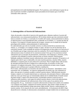 39
principalmente de la individualidad del pupilo. Por la práctica, seria inútil para el, pasar de un
paso al próximo sin haber completado el paso precedente de tal manera que el esté bien
entrenado sobre cada uno.
PASO II
1.-Autosugestión o el Secreto del Subconsciente
Antes de proceder a describir el ejercicio del segundo paso, déjenme explicar el secreto del
subconsciente y sus consecuencias prácticas. De la misma manera que una conciencia normal
tiene su asiento en el alma y es activada en el cerebro del cuerpo, consecuentemente la cabeza,
el subconsciente es una propiedad del alma, residiendo en el cerebelo, i.e., la parte de atrás de
la cabeza. Con respecto a la parte practica de la magia, veremos con el estudio de la función
psicológica del cerebelo, consecuentemente el subconsciente.
En cada individuo que está en el sentido correcto, la esfera normal de la conciencia esta
intacta, i.e., él siempre y en cualquier tiempo es capaz de hacer uso de las funciones de la
conciencia normal. Como resultado de nuestras investigaciones no hay poder en el universo ni
en el hombre que no haga variaciones entre los contrarios. Por lo tanto debemos considerar la
subconciencia como el contrario de la conciencia normal. Esto que en la conciencia normal
subsumimos por el concepto de pensamiento, sentimiento, estar dispuesto a, memoria, razón,
y intelecto esta reflejado en nuestro subconsciente en forma contraria. Prácticamente
hablando, podemos considerar nuestro subconsciente como nuestro oponente. El incentivo o el
impulso para todo lo que es indeseable, tal como nuestras pasiones, nuestras fallas, nuestra
debilidad, se originan justo en esta esfera de la conciencia. Para el pupilo ahora cabe la tarea
de introspección para develar el trabajo de su subconsciente, de acuerdo a la llave del
elemento o el magneto tetra-polar. Esta es una tarea satisfactoria en tanto como el pupilo
adquiera auto-confianza por su propia reflexión o meditación.
Por lo tanto, subconsciente es el incentivo de todo lo que no deseamos. Aprendamos como
transmutar esto, así hablando, los aspectos antagonistas de nuestro ego, que solamente no
daña, sino que por el contrario ayudara a realizar nuestros deseos. Subconsciente necesita
tiempo y espacio en el mundo material para su realización, dos principios básicos validos para
todas las cosas que tienen que ser transmutadas adentro de la realidad desde el mundo causal.
Sacando tiempo y espacio del subconsciente, la polaridad contraria cesará de traer su
influencia sobre nosotros y será capaz de realizar nuestros deseos a través del subconsciente.
Esta repentina eliminación del subconsciente ofrece la llave para el uso práctico de la
autosugestión. Si e.g., inculcamos en nuestro subconsciente el deseo de no darle en la mañana
o en cualquier otro tiempo, cualquiera de nuestras pasiones, digo fumar o beber alcohol, el
subconsciente tendrá bastante tiempo para poner algún estorbo, directa o indirectamente, en
nuestro camino. En la mayoría de esos casos, principalmente, en la presencia de débil o bajo
desarrollo de la voluntad, el subconsciente cercanamente siempre tendrá éxito en tomarnos por
 