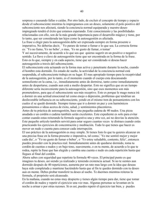 40
sorpresa o causando fallas o caídas. Por otro lado, de excluir el concepto de tiempo y espacio
desde el subconsciente mientras la impregnamos con un deseo, solamente el polo positivo del
subconsciente nos afectará, siendo la conciencia normal equiparada y nuestro deseo
impregnado tendrá el éxito que estamos esperando. Este conocimiento y las posibilidades
relacionadas con ello, son de la más grande importancia para el desarrollo mágico y tiene, por
lo tanto, que ser considerada tan lejos como la autosugestión es afectada.
La frase a elegir para la autosugestión debe ser expresada siempre en forma presente o
imperativa. No deberías decir, ¨ Yo parare de tomar o fumar o lo que sea. La correcta forma
es: ¨Yo no fumo, Yo no bebo¨, o mas, Yo no gusto de fumar, o tomar¨
Y así sucesivamente, de acuerdo a lo que sea que quieras sugerir en un positivo o negativo
sentido. La llave o clave de autosugestión tiene que ser encontrada en la forma de la frase.
Esto es lo que, siempre y en cada aspecto, tiene que ser considerado si deseas hacer
autosugestión a través del subconsciente.
El subconsciente esta actuando en la forma mas activa y penetrante durante la noche, cuando
el hombre esta dormido. En estado de sueño, la actividad de la conciencia normal está
suspendida, el subconsciente trabaja en su lugar. El mas apropiado tiempo para la receptividad
de la autosugestión, por lo tanto, es el momento cuando el cuerpo esta descansando
somnoliento en la cama, i.e., inmediatamente antes de dormirse, tanto como inmediatamente
antes de despertarse, cuando aun está a medio despertar. Esto no significa que en un tiempo
diferente sería inconveniente para la autosugestión, sino que esos momentos son más
prometedores, para que el subconsciente sea más receptivo. Esto es porque le mago nunca irá
a dormir en una actitud emocional tal como enojo o depresión, problemas que tendrían un
desfavorable influencia en su subconsciente, yendo en el mismo tren de pensamientos con los
cuales el se quedó dormido. Siempre tienes que ir a dormir en paz y con harmónicos
pensamientos o ideas acerca de éxito, salud, y sentimientos placenteros.
Antes de tu práctica de autosugestión, hace una pequeña cadena de 40 nudos. Una pieza
anudada o un cordón o cadena también serán excelentes. Este expediente es solo para evitar
contar cuando estas reiterando la formula sugestiva una y otra vez, así no desvías la atención.
Este pequeño artículo también servirá para estar seguro cuantas veces te distraes cuando estás
practicando los ejercicios de concentración y meditación. Todo lo que tienes que hacer es
mover un nudo o cuenta para conocer cada interrupción.
El uso práctico de la autosugestión es muy simple. Si tienes listo lo que tu quieres alcanzar en
una precisa frase en la forma presente o imperativa, tal como,¨ Yo me sentiré mejor y mejor
cada dia¨, o ¨Yo no gusto de fumar o beber¨, o ¨Yo estoy saludable, contento, feliz¨, entonces
puedes proceder con la practica real. Inmediatamente antes de quedarse dormido, toma tu
cordón de cuentas o nudos y en bajo tono, suavemente, o en tu mente, de acuerdo a lo que te
rodea, repite la frase que has elegido y cambia una cuenta o nudo en cada repetición hasta que
llegues al final del cordón.
Ahora sabes con seguridad que repetiste la formula 40 veces. El principal punto es que
imagines tu deseo, así siendo ya realizado y teniendo existencia actual. Si no te sientes aun
dormido después de 40 repeticiones, aumenta por un rato mas largo con la idea que deseas
haya sido completada y mantiene haciéndolo hasta que al fin te quedes dormido con tu deseo
aun en mente. Debes probar transferir tu deseo al sueño. Te duermes mientras reiteras la
formula, el propósito será alcanzado.
En la mañana, cuando no estas muy despierto y tienes algún tiempo para dar, tiene que tomar
el cordón de nudos y repetir el ejercicio una vez mas. Algunas personas se levantan en la
noche a orinar o por otras razones. Si es así, puedes repetir el ejercicio tan bien, y puedes
 