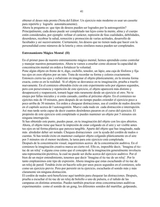 41
obtener el deseo más pronto (Nota del Editor: Un ejercicio más moderno es usar un cassette
para repetirlo y lograrlo automáticamente).
Ahora la pregunta es: que tipo de deseos pueden ser logrados por la autosugestión?
Principalmente, cada deseo puede ser completado tan lejos como la mente, alma y el cuerpo
estén considerados, por ejemplo: refinar el carácter, represión de feas cualidades, debilidades,
desordenes, recobrar la salud, remoción y promoción de varias actitudes, desarrollo de
facultades y así sucesivamente. Ciertamente, los deseos que no tienen nada que hacer con la
personalidad como números de la lotería y otros similares nunca pueden ser completados.
Entrenamiento Mágico Mental (II)
En el primer paso de nuestro entrenamiento mágico mental, hemos aprendido como controlar
y manejar nuestros pensamientos. Ahora te vamos a enseñar como alcanzar la capacidad de
concentración mental en orden a fortalecer la voluntad.
Pone algún objeto en frente de ti, digo, cuchillo, tenedor, un lápiz, una caja de fósforos y fija
tus ojos en esos objetos por un rato. Trata de recordar su forma y colores exactamente.
Entonces cierra tus ojos y esfuérzate en imaginar el objeto plásticamente, en la misma forma
exacta, como es en la realidad. Si el objeto se desvanece en tu imaginación, prueba a traerlo
nuevamente. En el comienzo obtendrás éxito en este experimento solo por algunos segundos,
pero con perseverancia y repetición de este ejercicio, el objeto aparecerá más distinto y
desaparecerá y reaparecerá, tomará lugar más raramente desde un ejercicio al otro. No te
enojes por fallas iniciales y si estás cansado, cambia al próximo objeto. En el comienzo no
ejercites más de 10 minutos, pero después de un tiempo puedes extender el ejercicio poco a
poco arriba de 30 minutos. En orden a chequear distracciones, usa el cordón de nudos descrito
en el capítulo acerca de l autosugestión. Mueve cada nudo en cada distracción o interrupción.
Así mas tarde serás capaz de decir cuantos desórdenes pasaron en el curso del ejercicio. El
propósito de este ejercicio está completado si puedes mantener un objeto por 5 minutos sin
ninguna interrupción.
Si has obtenido este punto, puedes pasar, en tu imaginación del objeto con los ojos abiertos.
Ahora, el objeto tiene que hacer la impresión de estar colgando en el aire y ser visible antes
tus ojos en tal forma plástica que parezca tangible. Aparte del objeto que has imaginado, nada
más alrededor deber ser notado. Chequea distracciones con la ayuda del cordón de nudos o
cuentas. Si has tenido éxito en mantener cualquier objeto colgando plásticamente en el aire
por 5 minutos sin el menor incidente, la tarea para este ejercicio está completada.
Después de la concentración visual, inquiriremos acerca de la concentración auditiva. En el
comienzo la imaginación creativa marca un cierto rol. Ello es, imposible decir, ¨Imagina el tic-
tac de un reloj¨ o alguna cosa como que el concepto de la imaginación generalmente involucra
una representación pictórica, la cual no puede ser dicha acerca del ejercicio auditivo. Por el
bien de un mejor entendimiento, tenemos que decir ¨Imagina el tic-tac de un reloj¨. Por lo
tanto emplearemos este tipo de expresión. Ahora imagina que estas escuchando el tic-tac de
un reloj de pared. Tendrás éxito en hacerlo solo por unos pocos segundos en el comienzo, solo
como un ejercicio previo. Pero por persistir en tu ejercicio, escucharás el sonido más y más
claramente sin ninguna distracción.
El cordón de nudos será beneficioso aquí también para chequear las distracciones. Después,
prueba a escuchar el tic-tac de un reloj de bolsillo o uno de pulsera, o el tañido de las
campanas en distintas armonías. Puedes también practicar otras concentraciones auditivas
experimentales como el sonido de un gong, los diferentes sonidos del martillar, golpeando,
 