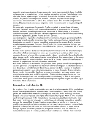 42
rasgando, arrastrando, truenos, el suave susurro del viento incrementándolo hasta el aullido
de la tormenta, la melodía de un violín o un piano u otros instrumentos. Cuando hagas estos
ejercicios, lo más importante para mantenerse dentro de los límites de la concentración
auditiva, no permitir una imaginación pictorial. Cualquier imaginación que emerja
desvanécela inmediatamente. El tañido de la campana nunca debe evocar la campana en si
misma. El ejercicio está completado tan pronto como puedas mantener la imaginación por 5
minutos.
Otro ejercicios la concentración sensorial. Prueba o producir la sensación de frió, calor,
gravedad, liviandad, hambre, sed, y cansancio y mantiene su sentimiento por al menos 5
minutos sin la mas ligera imaginación visual o sensitiva. Si has adquirido la facultad de
concentración en tal grado como para ser capaz de producir cualquier sensación que quieras y
mantenerla rápidamente, puedes pasar al próximo ejercicio.
Ahora arrojaremos alguna luz sobre la concentración olfatoria. Imagina que estas oliendo la
esencia de varias flores tales como rosa, lilas, violetas u otros perfumes, y mantenla en tu
imaginación sin permitir la imagen pictorial de la respectiva flor, emerja. Prueba practicar
con olores desagradables de diferentes tipos. Ejercita este tipo de concentración hasta que
seas capaz para imaginariamente traer cualquier esencia a voluntad y mantenerla por lo menos
5 minutos.
Nuestro último ejercicio tiene que ver con la concentración del sabor. Sin pensar en ningún
alimento o bebida o sin imaginarlos, tienes que concentrarte en un tipo de sabor. Elige la
sensación de sabor tal como dulce, amargo, salado, y ácido y comiénzalo. Habiendo obtenido
cierta técnica, puedes probar a experimentar con el sabor de diversas especias, a tu discreción.
Si has tenido éxito en producir cualquier sensación de lo elegido y mantenido por lo menos 5
minutos, el propósito de este ejercicio ha sido completado.
Uno u otro entrenado se encontrarán con pequeñas o más grandes dificultades en la práctica
de estos ejercicios. Esto significa que la función cerebral con respecto al sabor considerado ha
sido descuidada o imperfectamente desarrollada. La mayoría de los sistemas de enseñanza
ponen atención en uno o dos, o tres funciones como lo mejor. Ejercicios de concentración
hechos con los cinco sentidos fortalecen tu mente, tu voluntad, y aprendes, no solo como
controlar tus sentidos, sino también desarrollar y finalmente afinarlos perfectamente. Los
sentidos de un mago deben estar todos igualmente desarrollados y el debe de ser capaz de
controlarlos. Estos ejercicios tienen una suprema importancia para el mágico desarrollo y por
lo tanto no deben ser omitidos.
Entrenamiento Mágico Psíquico (II)
En la primera fase, el pupilo ha aprendido como practicar la introspección. El ha guardado sus
buenas y malas propiedades de acuerdo con los cuatro elementos y ha dividido ellos en tres
grupos. De esta manera el ha hecho dos espejos del alma, uno bueno (blanco) y uno malo
(negro). Estos dos espejos del alma representan su carácter psíquico. Ahora el debe encontrar
desde estos grabados cual poder elemental esta prevaleciendo, en el bueno tanto como en el
lado malo y esforzarse por establecer el equilibrio de esta influencia elemental en todos los
eventos. Sin un equilibrio de todos los elementos en el cuerpo astral o en el alma, no hay
posible progreso mágico. Consecuentemente, en este paso debemos establecer este equilibrio
psíquico. Si el mago novicio posee una suficiente cantidad de voluntad, el puede pasar a
manejar la pasión o cualidad que ejerce la mas grande influencia en él. Si no tuviera la
suficientemente fuerza de voluntad, debe comenzar desde el lado contrario para equilibrar
 
