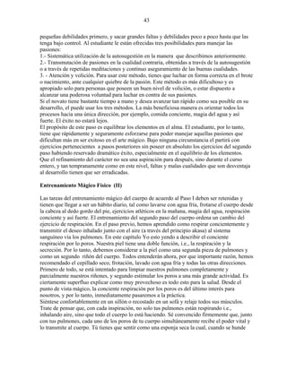 43
pequeñas debilidades primero, y sacar grandes faltas y debilidades poco a poco hasta que las
tenga bajo control. Al estudiante le están ofrecidas tres posibilidades para manejar las
pasiones:
1.- Sistemática utilización de la autosugestión en la manera que describimos anteriormente.
2.- Transmutación de pasiones en la cualidad contraria, obtenidas a través de la autosugestión
o a través de repetidas meditaciones y continuo aseguramiento de las buenas cualidades.
3. - Atención y volición. Para usar este método, tienes que luchar en forma correcta en el brote
o nacimiento, ante cualquier quiebre de la pasión. Este método es más dificultoso y es
apropiado solo para personas que poseen un buen nivel de volición, o estar dispuesto a
alcanzar una poderosa voluntad para luchar en contra de sus pasiones.
Si el novato tiene bastante tiempo a mano y desea avanzar tan rápido como sea posible en su
desarrollo, el puede usar los tres métodos. La más beneficiosa manera es orientar todos los
procesos hacia una única dirección, por ejemplo, comida conciente, magia del agua y así
fuerte. El éxito no estará lejos.
El propósito de este paso es equilibrar los elementos en el alma. El estudiante, por lo tanto,
tiene que rápidamente y seguramente esforzarse para poder manejar aquellas pasiones que
dificultan más en ser exitoso en el arte mágico. Bajo ninguna circunstancia el partirá con
ejercicios pertenecientes a pasos posteriores sin poseer en absoluto los ejercicios del segundo
paso habiendo reservado dramático éxito, especialmente en el equilibrio de los elementos.
Que el refinamiento del carácter no sea una aspiración para después, sino durante el curso
entero, y tan tempranamente como en este nivel, faltas y malas cualidades que son desventaja
al desarrollo tienen que ser erradicadas.
Entrenamiento Mágico Físico (II)
Las tareas del entrenamiento mágico del cuerpo de acuerdo al Paso I deben ser retenidas y
tienen que llegar a ser un hábito diario, tal como lavarse con agua fría, frotarse el cuerpo desde
la cabeza al dedo gordo del pie, ejercicios atléticos en la mañana, magia del agua, respiración
conciente y así fuerte. El entrenamiento del segundo paso del cuerpo ordena un cambio del
ejercicio de respiración. En el paso previo, hemos aprendido como respirar concientemente y
transmitir el deseo inhalado junto con el aire (a través del principio akasa) al sistema
sanguíneo vía los pulmones. En este capítulo Yo esto yendo a describir el conciente
respiración por lo poros. Nuestra piel tiene una doble función, i.e., la respiración y la
secreción. Por lo tanto, debemos considerar a la piel como una segunda pieza de pulmones y
como un segundo riñón del cuerpo. Todos entenderán ahora, por que importante razón, hemos
recomendado el cepillado seco, frotación, lavado con agua fría y todas las otras direcciones.
Primero de todo, se está intentado para limpiar nuestros pulmones completamente y
parcialmente nuestros riñones, y segundo estimular los poros a una más grande actividad. Es
ciertamente superfluo explicar como muy provechoso es todo esto para la salud. Desde el
punto de vista mágico, la conciente respiración por los poros es del último interés para
nosotros, y por lo tanto, inmediatamente pasaremos a la práctica.
Siéntese confortablemente en un sillón o recostado en un sofá y relaje todos sus músculos.
Trate de pensar que, con cada inspiración, no solo tus pulmones están respirando i.e.,
inhalando aire, sino que todo el cuerpo lo está haciendo. Sé convencido firmemente que, junto
con tus pulmones, cada uno de los poros de tu cuerpo simultáneamente recibe el poder vital y
lo transmite al cuerpo. Tú tienes que sentir como una esponja seca la cual, cuando se hunde
 